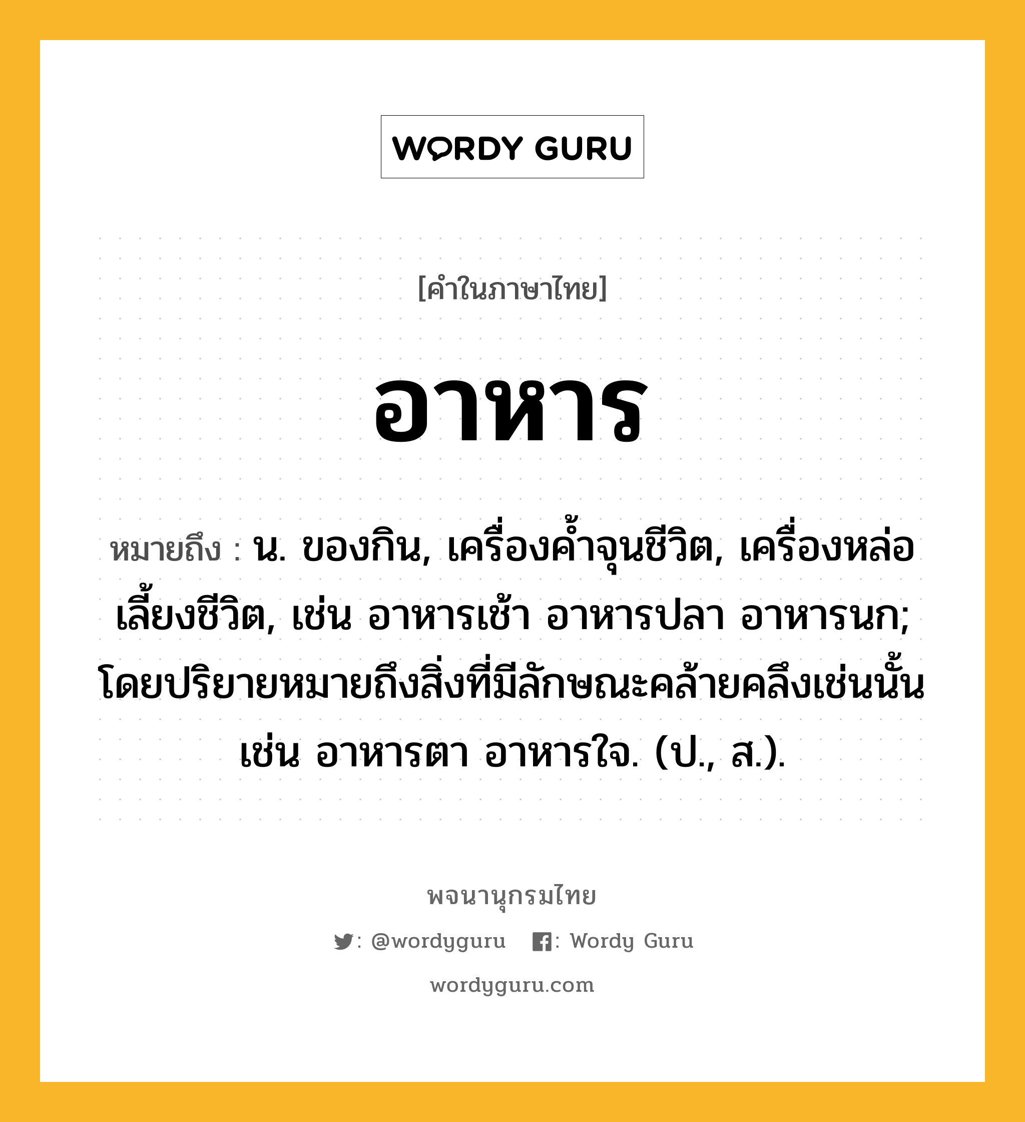 อาหาร หมายถึงอะไร?, คำในภาษาไทย อาหาร หมายถึง น. ของกิน, เครื่องคํ้าจุนชีวิต, เครื่องหล่อเลี้ยงชีวิต, เช่น อาหารเช้า อาหารปลา อาหารนก; โดยปริยายหมายถึงสิ่งที่มีลักษณะคล้ายคลึงเช่นนั้น เช่น อาหารตา อาหารใจ. (ป., ส.).