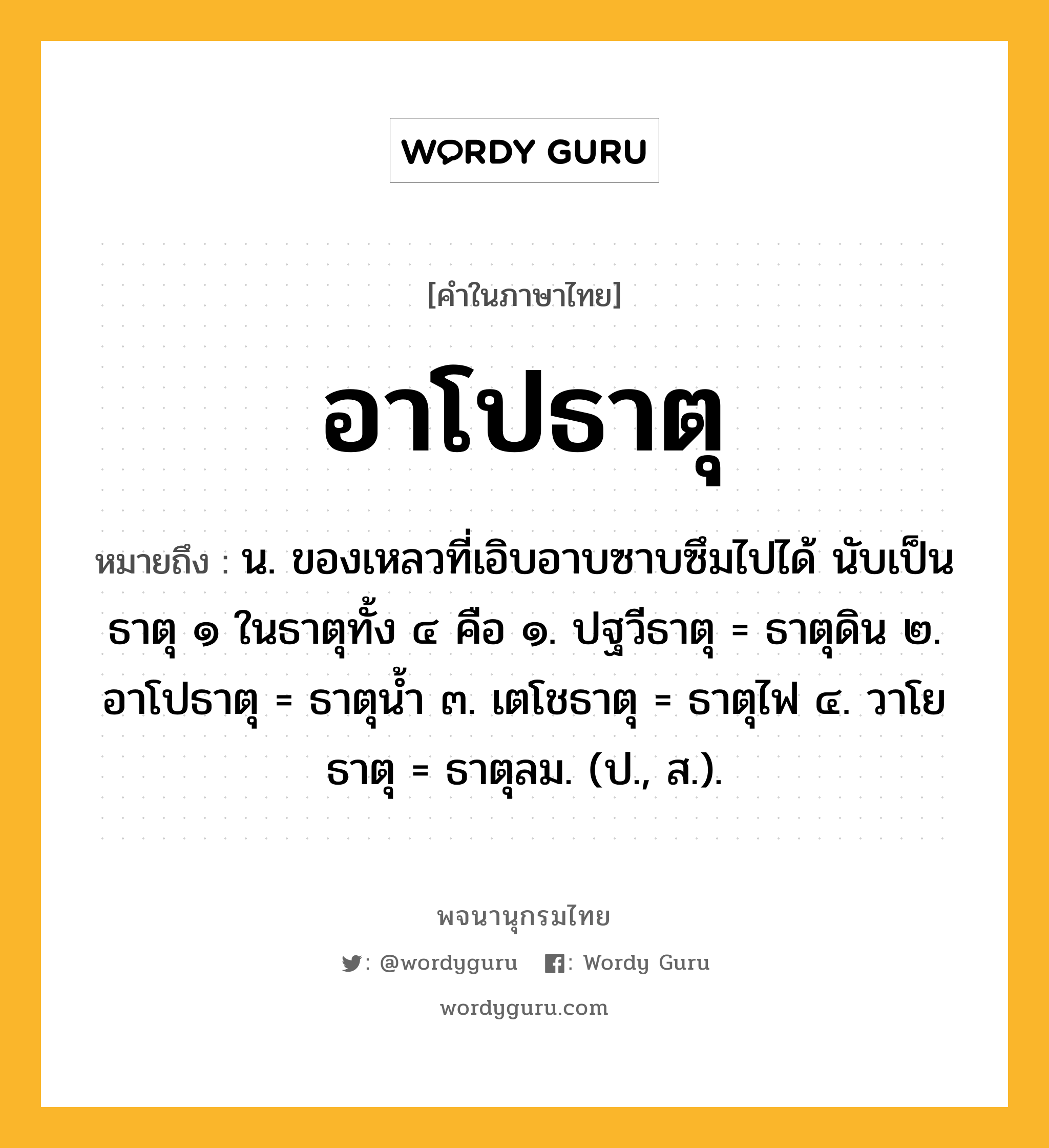 อาโปธาตุ หมายถึงอะไร?, คำในภาษาไทย อาโปธาตุ หมายถึง น. ของเหลวที่เอิบอาบซาบซึมไปได้ นับเป็นธาตุ ๑ ในธาตุทั้ง ๔ คือ ๑. ปฐวีธาตุ = ธาตุดิน ๒. อาโปธาตุ = ธาตุนํ้า ๓. เตโชธาตุ = ธาตุไฟ ๔. วาโยธาตุ = ธาตุลม. (ป., ส.).