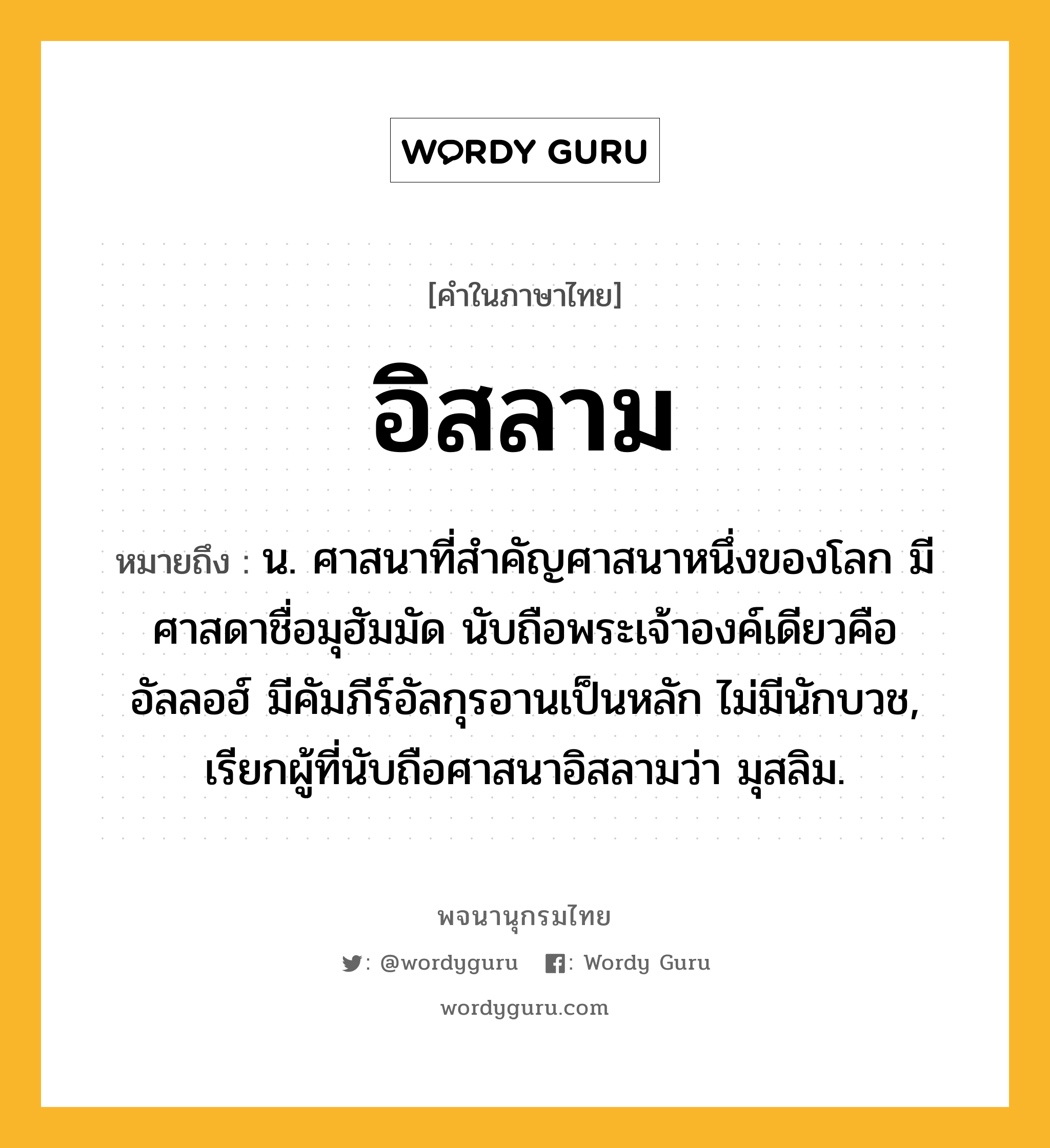 อิสลาม หมายถึงอะไร?, คำในภาษาไทย อิสลาม หมายถึง น. ศาสนาที่สำคัญศาสนาหนึ่งของโลก มีศาสดาชื่อมุฮัมมัด นับถือพระเจ้าองค์เดียวคืออัลลอฮ์ มีคัมภีร์อัลกุรอานเป็นหลัก ไม่มีนักบวช, เรียกผู้ที่นับถือศาสนาอิสลามว่า มุสลิม.