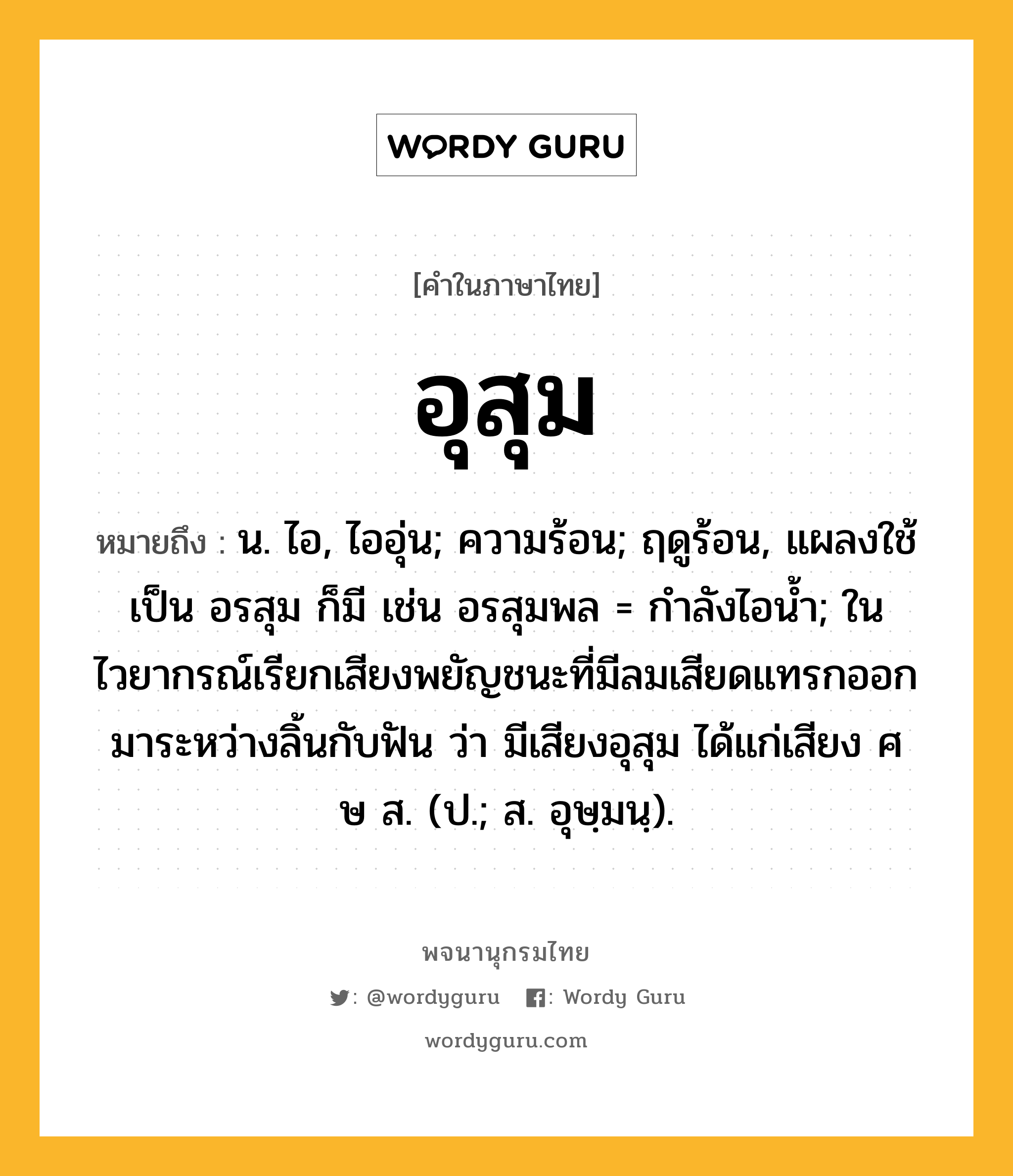 อุสุม หมายถึงอะไร?, คำในภาษาไทย อุสุม หมายถึง น. ไอ, ไออุ่น; ความร้อน; ฤดูร้อน, แผลงใช้เป็น อรสุม ก็มี เช่น อรสุมพล = กําลังไอนํ้า; ในไวยากรณ์เรียกเสียงพยัญชนะที่มีลมเสียดแทรกออกมาระหว่างลิ้นกับฟัน ว่า มีเสียงอุสุม ได้แก่เสียง ศ ษ ส. (ป.; ส. อุษฺมนฺ).