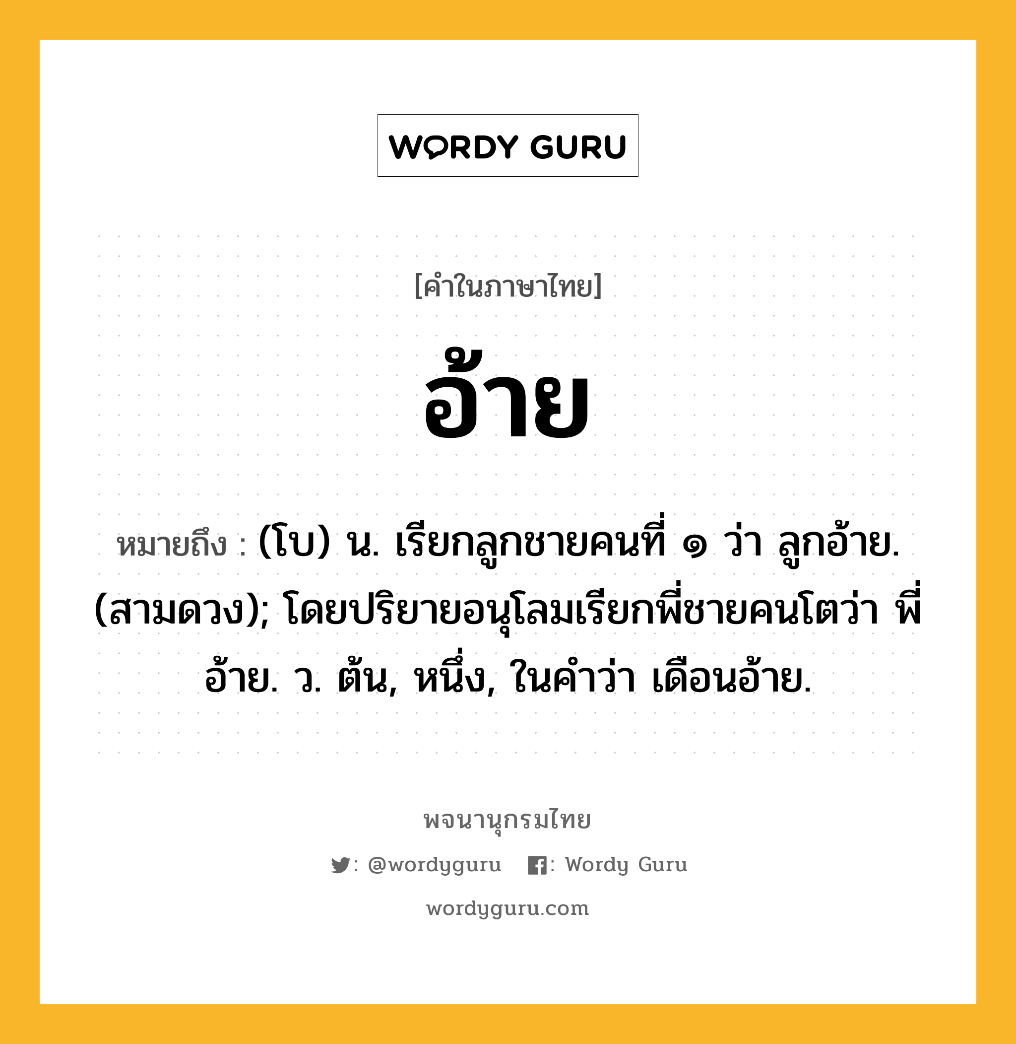 อ้าย หมายถึงอะไร?, คำในภาษาไทย อ้าย หมายถึง (โบ) น. เรียกลูกชายคนที่ ๑ ว่า ลูกอ้าย. (สามดวง); โดยปริยายอนุโลมเรียกพี่ชายคนโตว่า พี่อ้าย. ว. ต้น, หนึ่ง, ในคำว่า เดือนอ้าย.