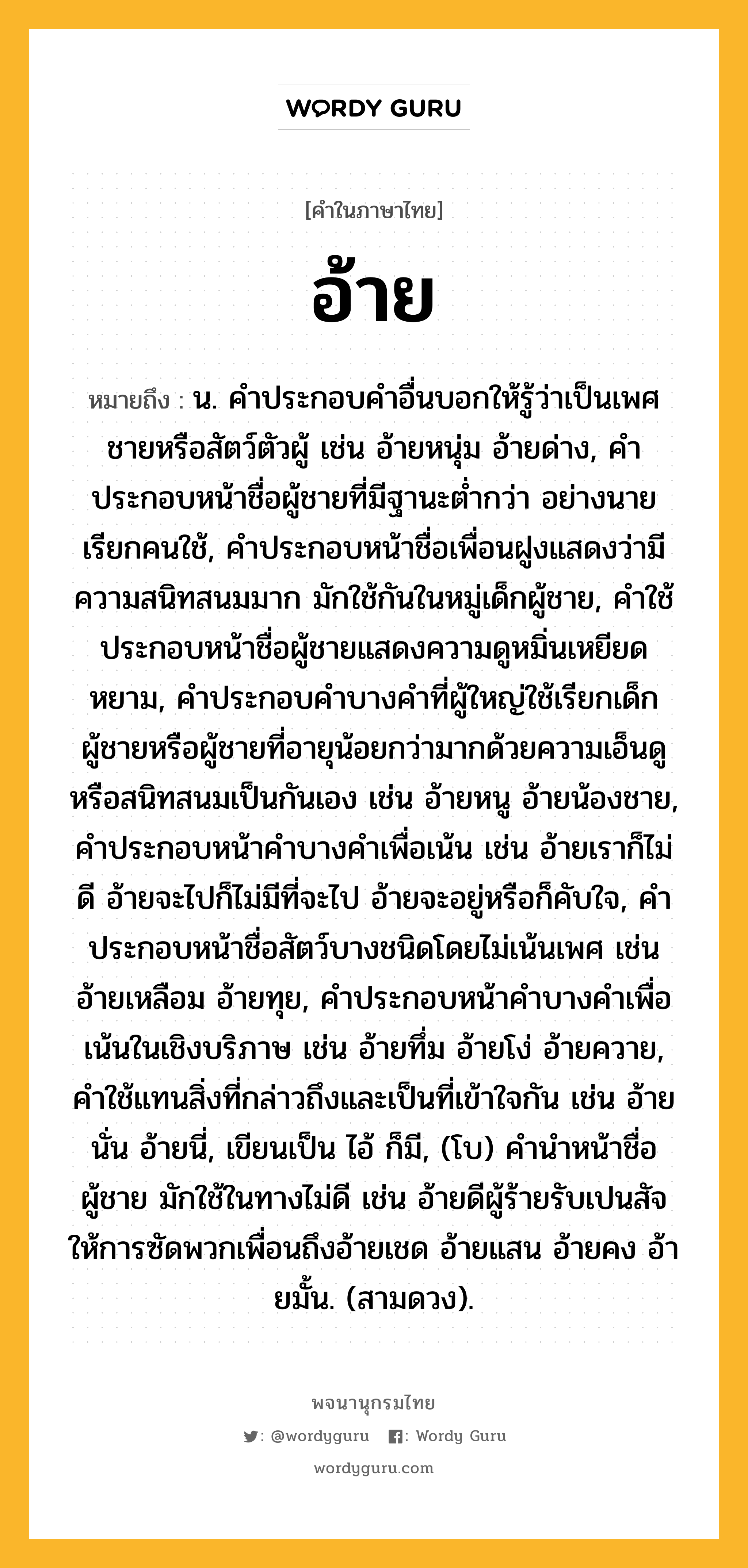 อ้าย หมายถึงอะไร?, คำในภาษาไทย อ้าย หมายถึง น. คําประกอบคําอื่นบอกให้รู้ว่าเป็นเพศชายหรือสัตว์ตัวผู้ เช่น อ้ายหนุ่ม อ้ายด่าง, คําประกอบหน้าชื่อผู้ชายที่มีฐานะตํ่ากว่า อย่างนายเรียกคนใช้, คําประกอบหน้าชื่อเพื่อนฝูงแสดงว่ามีความสนิทสนมมาก มักใช้กันในหมู่เด็กผู้ชาย, คําใช้ประกอบหน้าชื่อผู้ชายแสดงความดูหมิ่นเหยียดหยาม, คําประกอบคําบางคําที่ผู้ใหญ่ใช้เรียกเด็กผู้ชายหรือผู้ชายที่อายุน้อยกว่ามากด้วยความเอ็นดูหรือสนิทสนมเป็นกันเอง เช่น อ้ายหนู อ้ายน้องชาย, คําประกอบหน้าคําบางคําเพื่อเน้น เช่น อ้ายเราก็ไม่ดี อ้ายจะไปก็ไม่มีที่จะไป อ้ายจะอยู่หรือก็คับใจ, คำประกอบหน้าชื่อสัตว์บางชนิดโดยไม่เน้นเพศ เช่น อ้ายเหลือม อ้ายทุย, คําประกอบหน้าคําบางคําเพื่อเน้นในเชิงบริภาษ เช่น อ้ายทึ่ม อ้ายโง่ อ้ายควาย, คําใช้แทนสิ่งที่กล่าวถึงและเป็นที่เข้าใจกัน เช่น อ้ายนั่น อ้ายนี่, เขียนเป็น ไอ้ ก็มี, (โบ) คํานําหน้าชื่อผู้ชาย มักใช้ในทางไม่ดี เช่น อ้ายดีผู้ร้ายรับเปนสัจให้การซัดพวกเพื่อนถึงอ้ายเชด อ้ายแสน อ้ายคง อ้ายมั้น. (สามดวง).