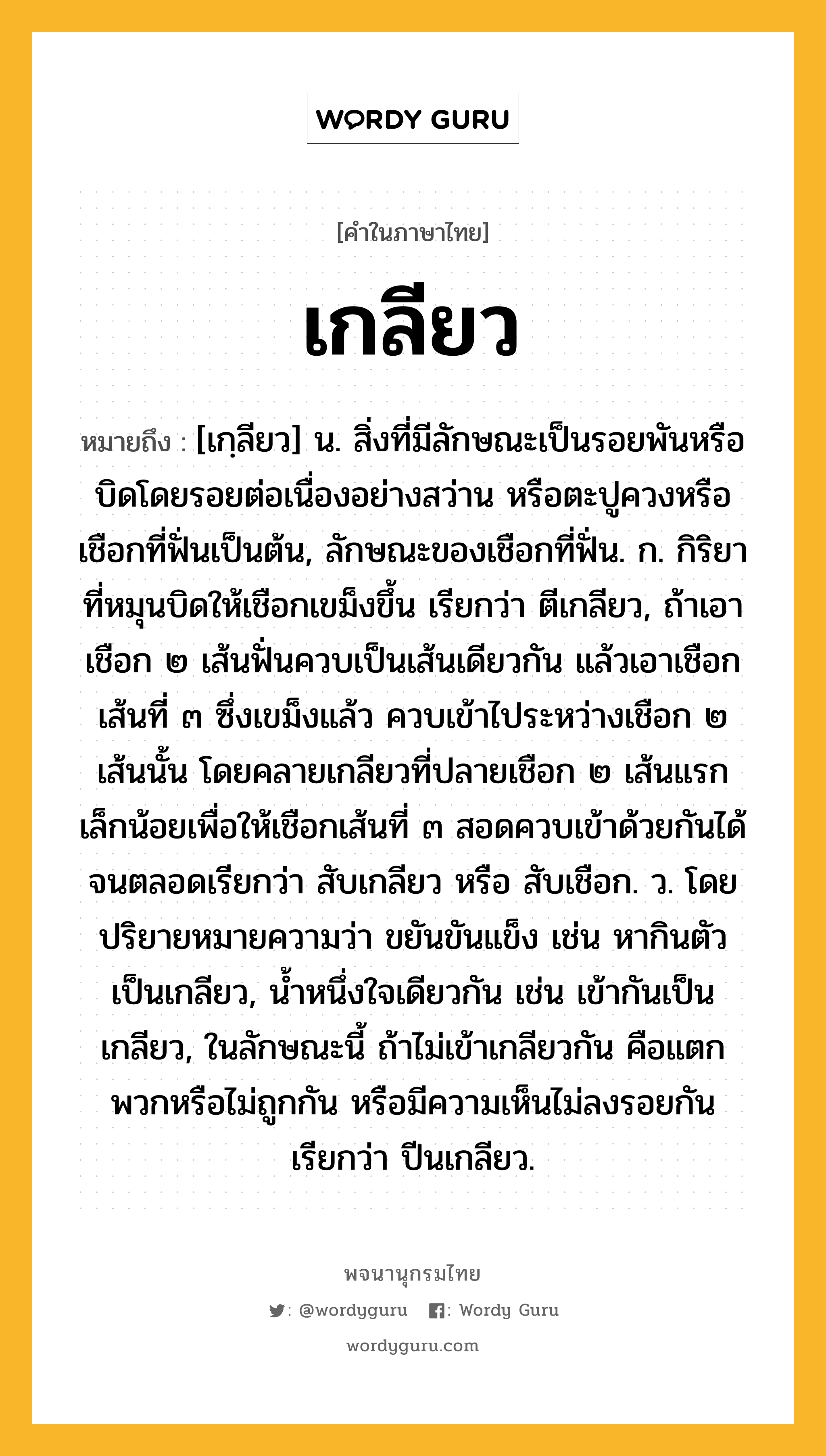 เกลียว หมายถึงอะไร?, คำในภาษาไทย เกลียว หมายถึง [เกฺลียว] น. สิ่งที่มีลักษณะเป็นรอยพันหรือบิดโดยรอยต่อเนื่องอย่างสว่าน หรือตะปูควงหรือเชือกที่ฟั่นเป็นต้น, ลักษณะของเชือกที่ฟั่น. ก. กิริยาที่หมุนบิดให้เชือกเขม็งขึ้น เรียกว่า ตีเกลียว, ถ้าเอาเชือก ๒ เส้นฟั่นควบเป็นเส้นเดียวกัน แล้วเอาเชือกเส้นที่ ๓ ซึ่งเขม็งแล้ว ควบเข้าไประหว่างเชือก ๒ เส้นนั้น โดยคลายเกลียวที่ปลายเชือก ๒ เส้นแรกเล็กน้อยเพื่อให้เชือกเส้นที่ ๓ สอดควบเข้าด้วยกันได้จนตลอดเรียกว่า สับเกลียว หรือ สับเชือก. ว. โดยปริยายหมายความว่า ขยันขันแข็ง เช่น หากินตัวเป็นเกลียว, นํ้าหนึ่งใจเดียวกัน เช่น เข้ากันเป็นเกลียว, ในลักษณะนี้ ถ้าไม่เข้าเกลียวกัน คือแตกพวกหรือไม่ถูกกัน หรือมีความเห็นไม่ลงรอยกัน เรียกว่า ปีนเกลียว.