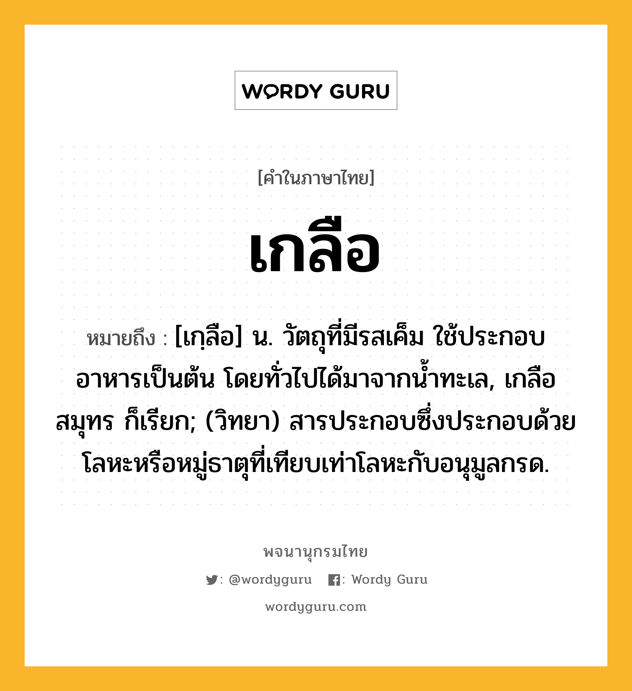 เกลือ หมายถึงอะไร?, คำในภาษาไทย เกลือ หมายถึง [เกฺลือ] น. วัตถุที่มีรสเค็ม ใช้ประกอบอาหารเป็นต้น โดยทั่วไปได้มาจากนํ้าทะเล, เกลือสมุทร ก็เรียก; (วิทยา) สารประกอบซึ่งประกอบด้วยโลหะหรือหมู่ธาตุที่เทียบเท่าโลหะกับอนุมูลกรด.