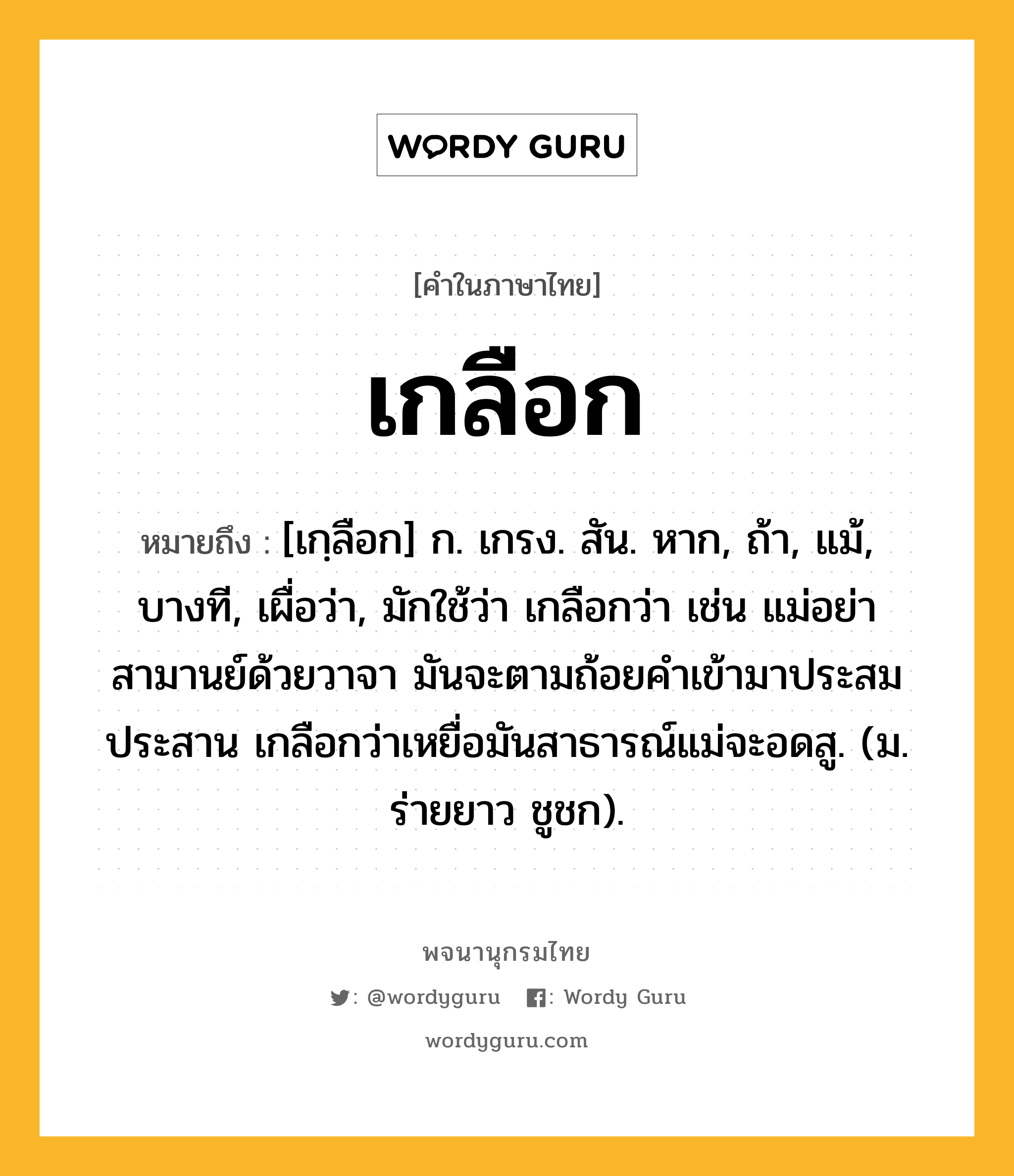 เกลือก หมายถึงอะไร?, คำในภาษาไทย เกลือก หมายถึง [เกฺลือก] ก. เกรง. สัน. หาก, ถ้า, แม้, บางที, เผื่อว่า, มักใช้ว่า เกลือกว่า เช่น แม่อย่าสามานย์ด้วยวาจา มันจะตามถ้อยคำเข้ามาประสมประสาน เกลือกว่าเหยื่อมันสาธารณ์แม่จะอดสู. (ม. ร่ายยาว ชูชก).