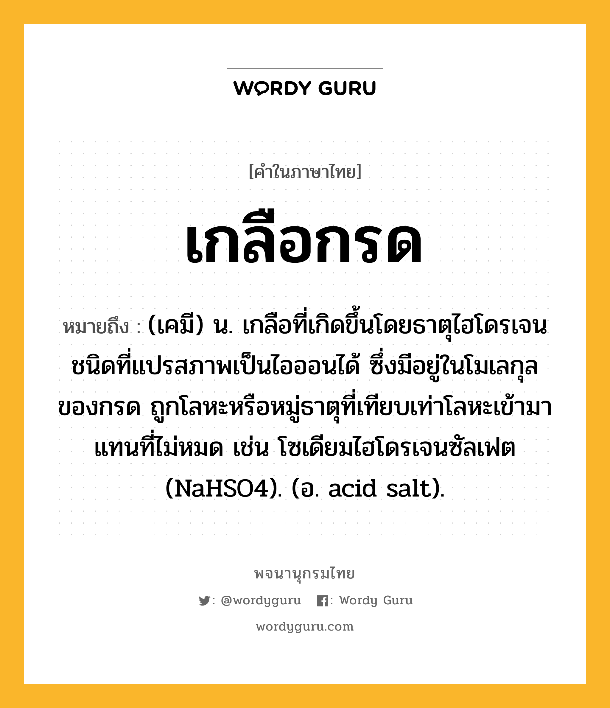 เกลือกรด หมายถึงอะไร?, คำในภาษาไทย เกลือกรด หมายถึง (เคมี) น. เกลือที่เกิดขึ้นโดยธาตุไฮโดรเจนชนิดที่แปรสภาพเป็นไอออนได้ ซึ่งมีอยู่ในโมเลกุลของกรด ถูกโลหะหรือหมู่ธาตุที่เทียบเท่าโลหะเข้ามาแทนที่ไม่หมด เช่น โซเดียมไฮโดรเจนซัลเฟต (NaHSO4). (อ. acid salt).