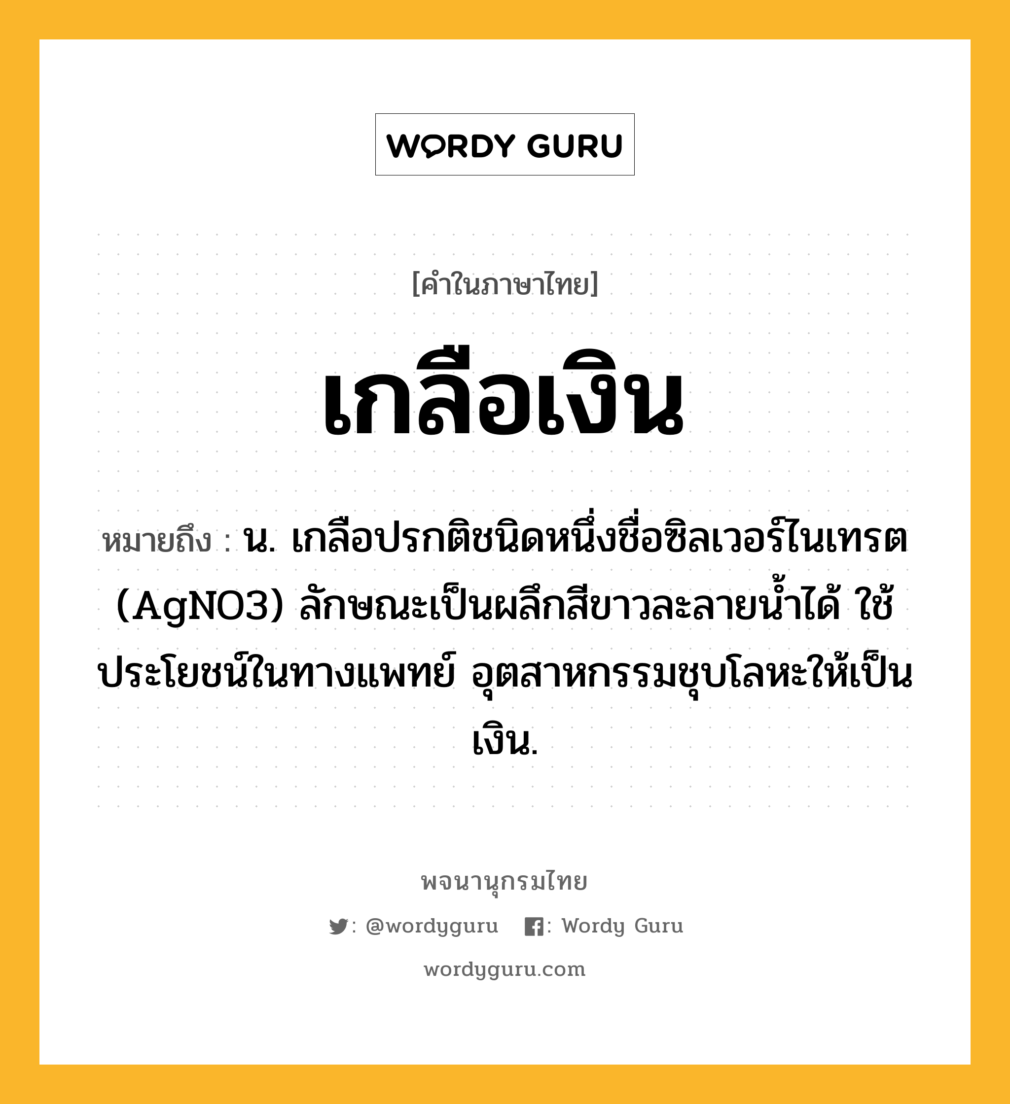 เกลือเงิน หมายถึงอะไร?, คำในภาษาไทย เกลือเงิน หมายถึง น. เกลือปรกติชนิดหนึ่งชื่อซิลเวอร์ไนเทรต (AgNO3) ลักษณะเป็นผลึกสีขาวละลายนํ้าได้ ใช้ประโยชน์ในทางแพทย์ อุตสาหกรรมชุบโลหะให้เป็นเงิน.