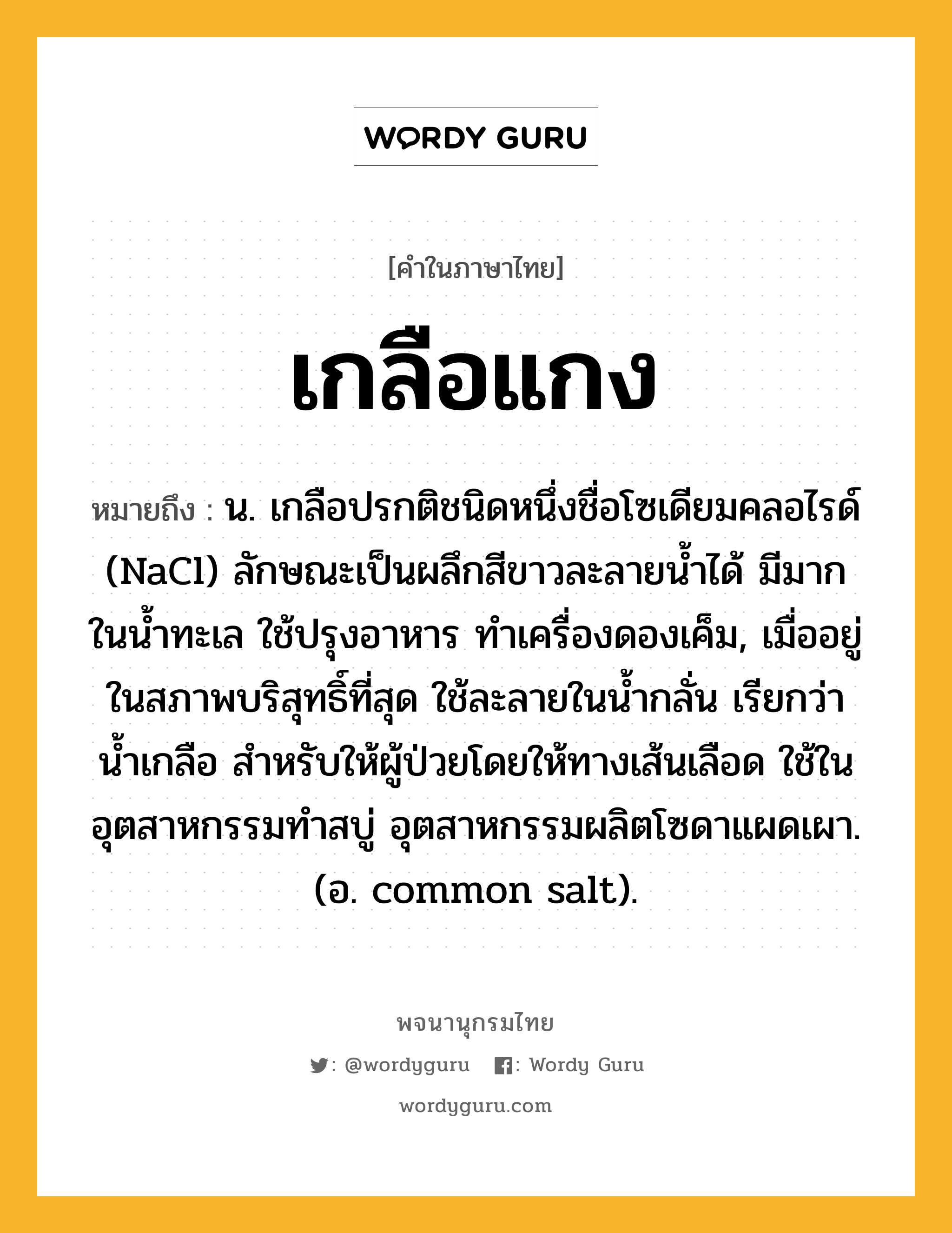 เกลือแกง หมายถึงอะไร?, คำในภาษาไทย เกลือแกง หมายถึง น. เกลือปรกติชนิดหนึ่งชื่อโซเดียมคลอไรด์ (NaCl) ลักษณะเป็นผลึกสีขาวละลายนํ้าได้ มีมากในนํ้าทะเล ใช้ปรุงอาหาร ทําเครื่องดองเค็ม, เมื่ออยู่ในสภาพบริสุทธิ์ที่สุด ใช้ละลายในนํ้ากลั่น เรียกว่า นํ้าเกลือ สําหรับให้ผู้ป่วยโดยให้ทางเส้นเลือด ใช้ในอุตสาหกรรมทําสบู่ อุตสาหกรรมผลิตโซดาแผดเผา. (อ. common salt).