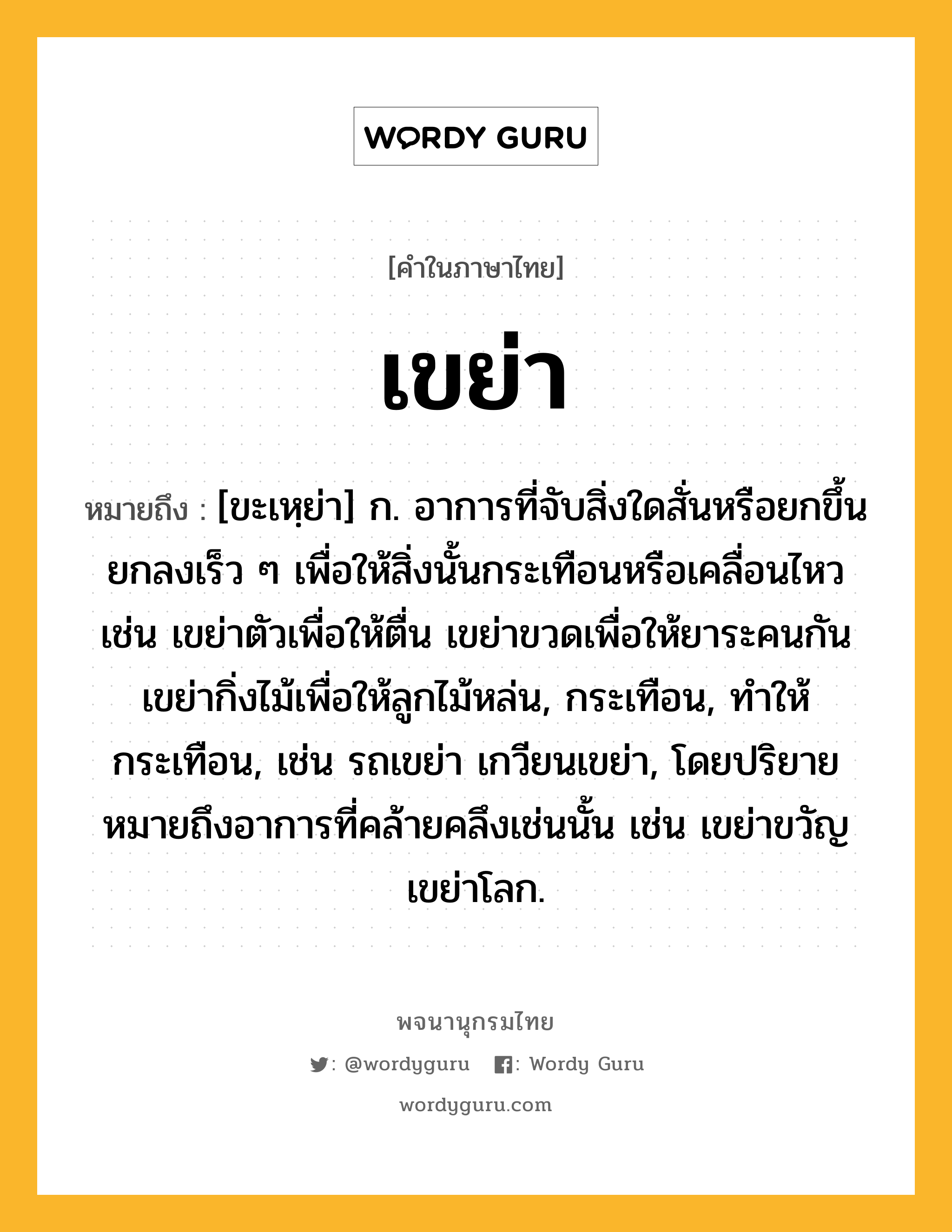 เขย่า หมายถึงอะไร?, คำในภาษาไทย เขย่า หมายถึง [ขะเหฺย่า] ก. อาการที่จับสิ่งใดสั่นหรือยกขึ้นยกลงเร็ว ๆ เพื่อให้สิ่งนั้นกระเทือนหรือเคลื่อนไหว เช่น เขย่าตัวเพื่อให้ตื่น เขย่าขวดเพื่อให้ยาระคนกัน เขย่ากิ่งไม้เพื่อให้ลูกไม้หล่น, กระเทือน, ทําให้กระเทือน, เช่น รถเขย่า เกวียนเขย่า, โดยปริยายหมายถึงอาการที่คล้ายคลึงเช่นนั้น เช่น เขย่าขวัญ เขย่าโลก.