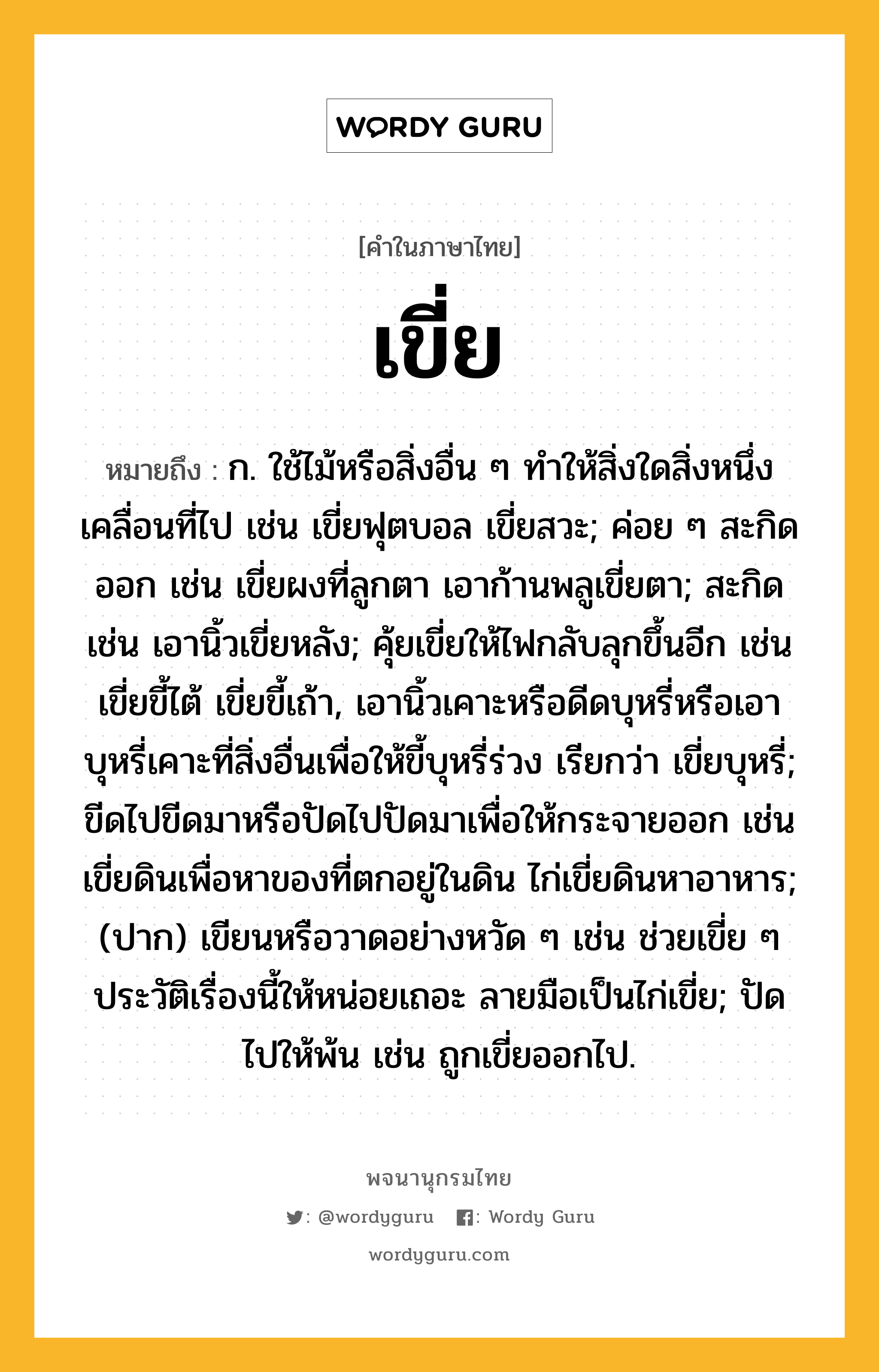 เขี่ย หมายถึงอะไร?, คำในภาษาไทย เขี่ย หมายถึง ก. ใช้ไม้หรือสิ่งอื่น ๆ ทําให้สิ่งใดสิ่งหนึ่งเคลื่อนที่ไป เช่น เขี่ยฟุตบอล เขี่ยสวะ; ค่อย ๆ สะกิดออก เช่น เขี่ยผงที่ลูกตา เอาก้านพลูเขี่ยตา; สะกิด เช่น เอานิ้วเขี่ยหลัง; คุ้ยเขี่ยให้ไฟกลับลุกขึ้นอีก เช่น เขี่ยขี้ไต้ เขี่ยขี้เถ้า, เอานิ้วเคาะหรือดีดบุหรี่หรือเอาบุหรี่เคาะที่สิ่งอื่นเพื่อให้ขี้บุหรี่ร่วง เรียกว่า เขี่ยบุหรี่; ขีดไปขีดมาหรือปัดไปปัดมาเพื่อให้กระจายออก เช่น เขี่ยดินเพื่อหาของที่ตกอยู่ในดิน ไก่เขี่ยดินหาอาหาร; (ปาก) เขียนหรือวาดอย่างหวัด ๆ เช่น ช่วยเขี่ย ๆ ประวัติเรื่องนี้ให้หน่อยเถอะ ลายมือเป็นไก่เขี่ย; ปัดไปให้พ้น เช่น ถูกเขี่ยออกไป.