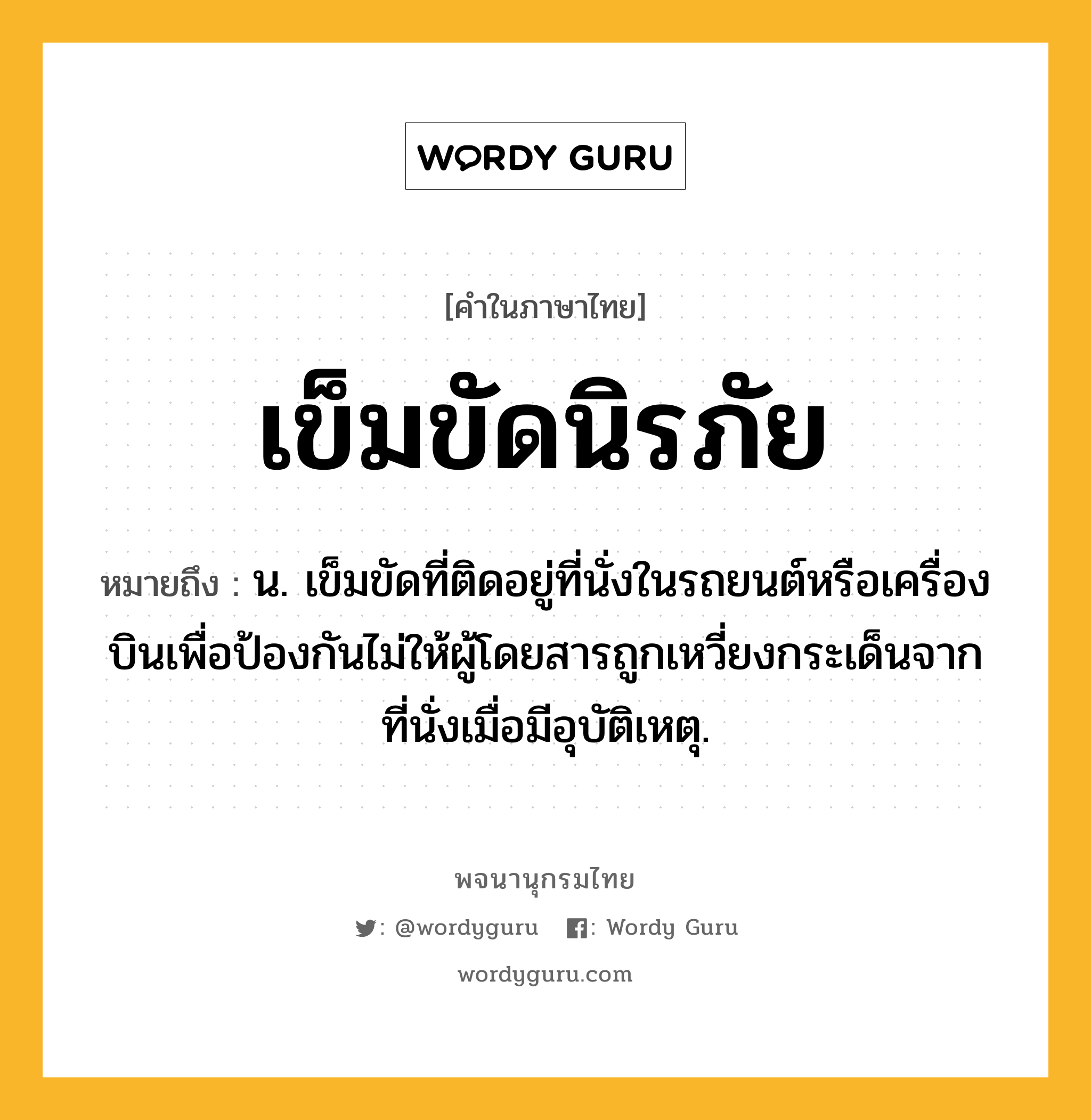 เข็มขัดนิรภัย หมายถึงอะไร?, คำในภาษาไทย เข็มขัดนิรภัย หมายถึง น. เข็มขัดที่ติดอยู่ที่นั่งในรถยนต์หรือเครื่องบินเพื่อป้องกันไม่ให้ผู้โดยสารถูกเหวี่ยงกระเด็นจากที่นั่งเมื่อมีอุบัติเหตุ.