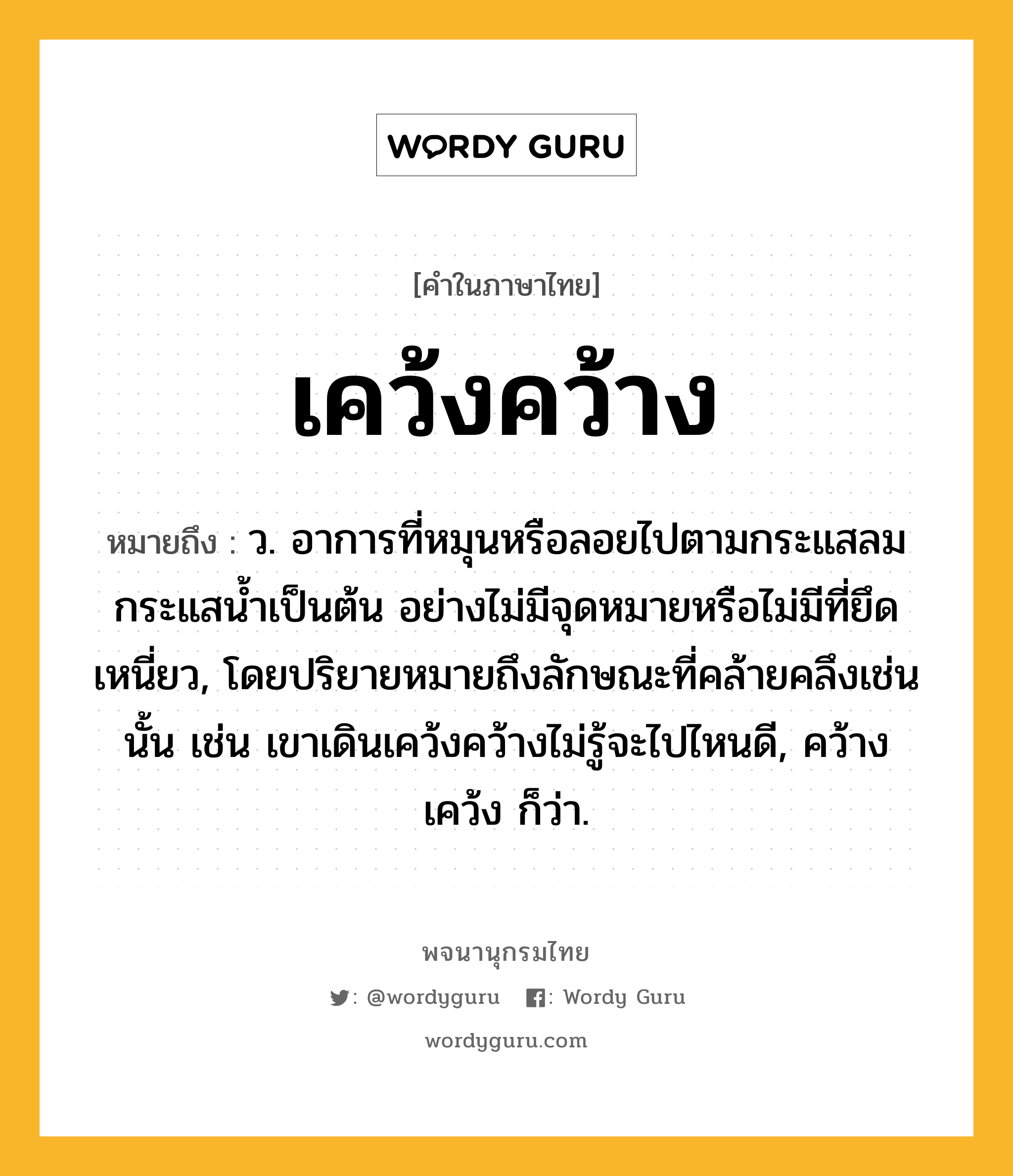 เคว้งคว้าง หมายถึงอะไร?, คำในภาษาไทย เคว้งคว้าง หมายถึง ว. อาการที่หมุนหรือลอยไปตามกระแสลมกระแสนํ้าเป็นต้น อย่างไม่มีจุดหมายหรือไม่มีที่ยึดเหนี่ยว, โดยปริยายหมายถึงลักษณะที่คล้ายคลึงเช่นนั้น เช่น เขาเดินเคว้งคว้างไม่รู้จะไปไหนดี, คว้างเคว้ง ก็ว่า.