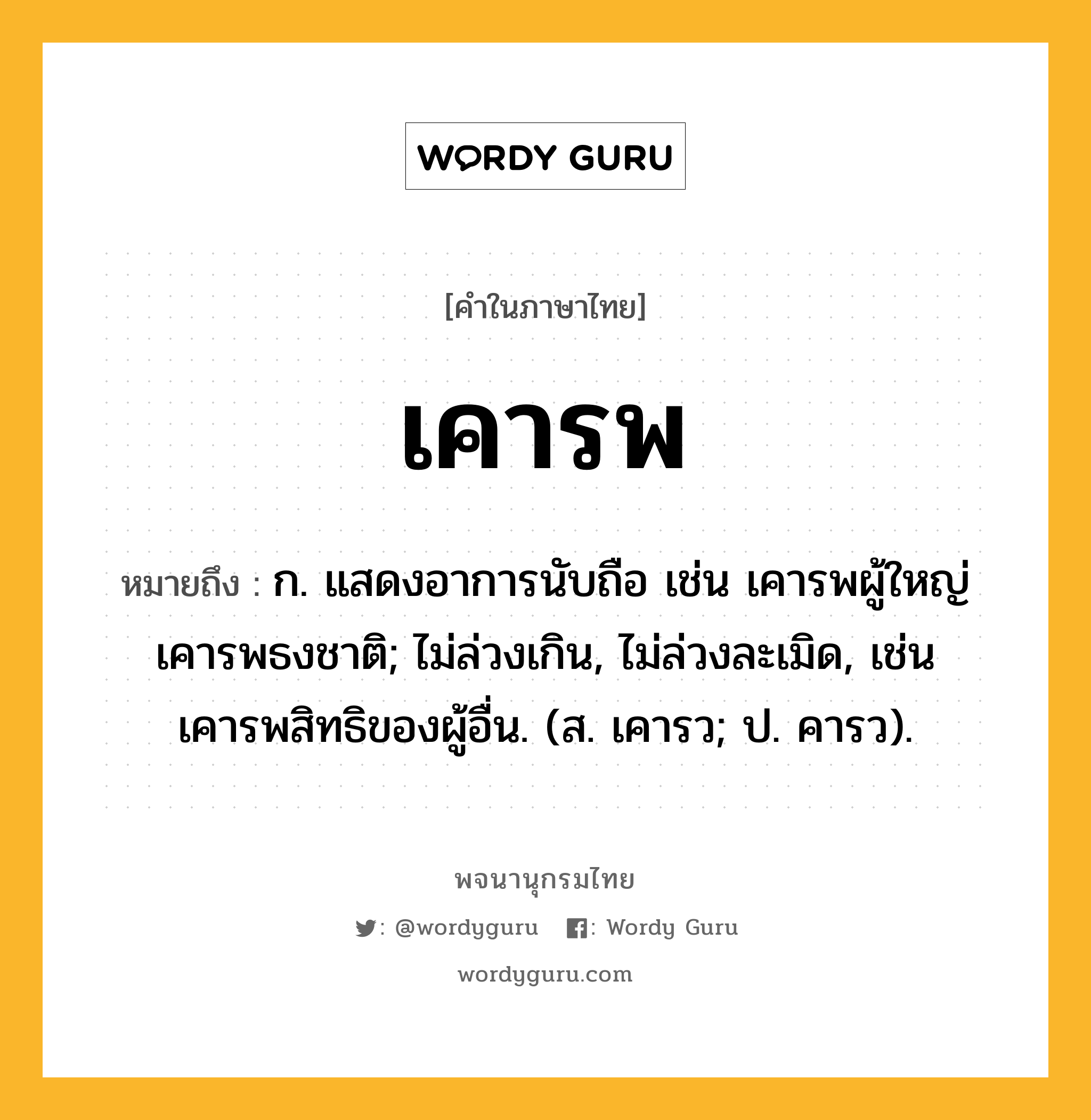 เคารพ หมายถึงอะไร?, คำในภาษาไทย เคารพ หมายถึง ก. แสดงอาการนับถือ เช่น เคารพผู้ใหญ่ เคารพธงชาติ; ไม่ล่วงเกิน, ไม่ล่วงละเมิด, เช่น เคารพสิทธิของผู้อื่น. (ส. เคารว; ป. คารว).