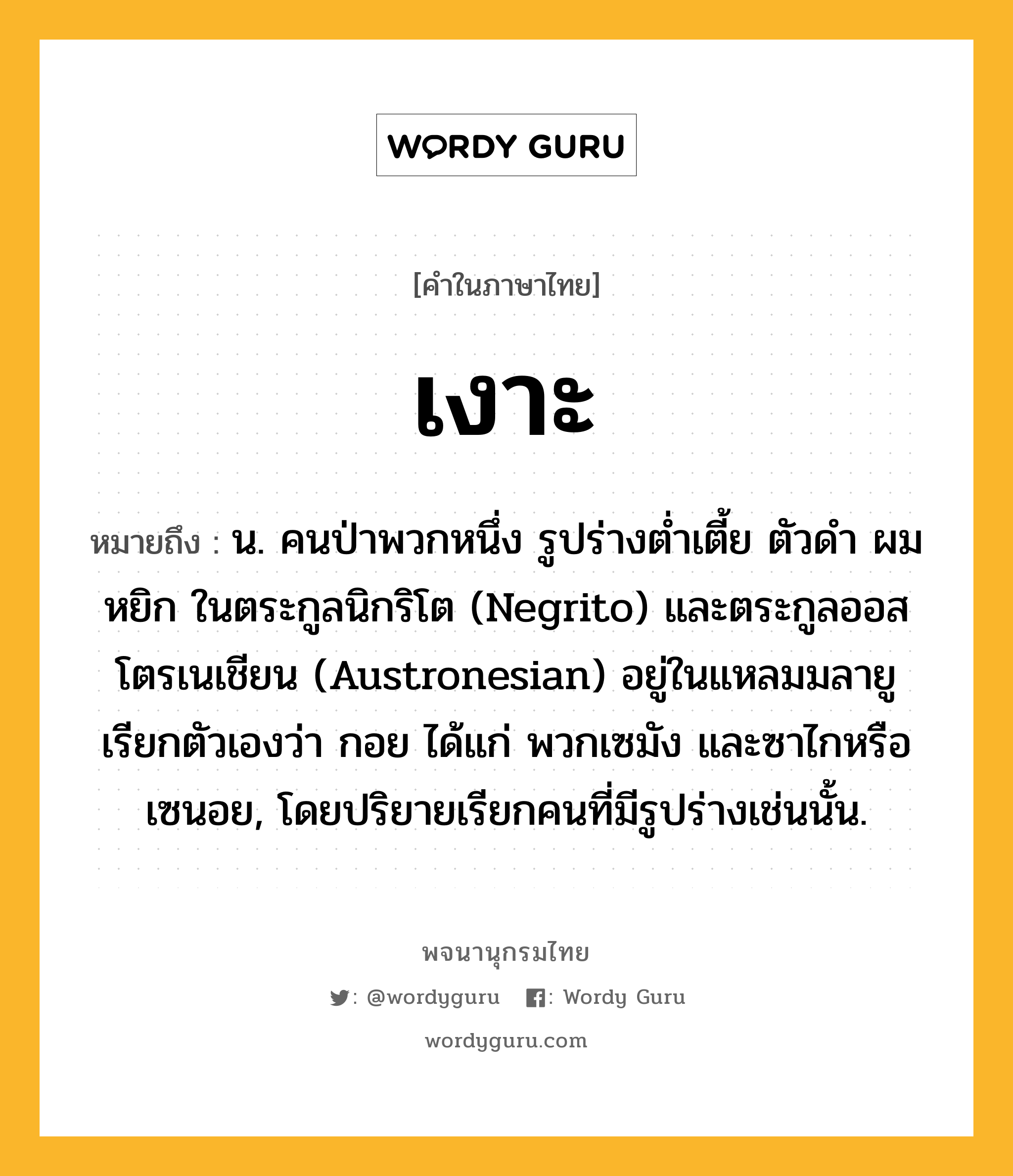 เงาะ หมายถึงอะไร?, คำในภาษาไทย เงาะ หมายถึง น. คนป่าพวกหนึ่ง รูปร่างตํ่าเตี้ย ตัวดํา ผมหยิก ในตระกูลนิกริโต (Negrito) และตระกูลออสโตรเนเชียน (Austronesian) อยู่ในแหลมมลายู เรียกตัวเองว่า กอย ได้แก่ พวกเซมัง และซาไกหรือเซนอย, โดยปริยายเรียกคนที่มีรูปร่างเช่นนั้น.