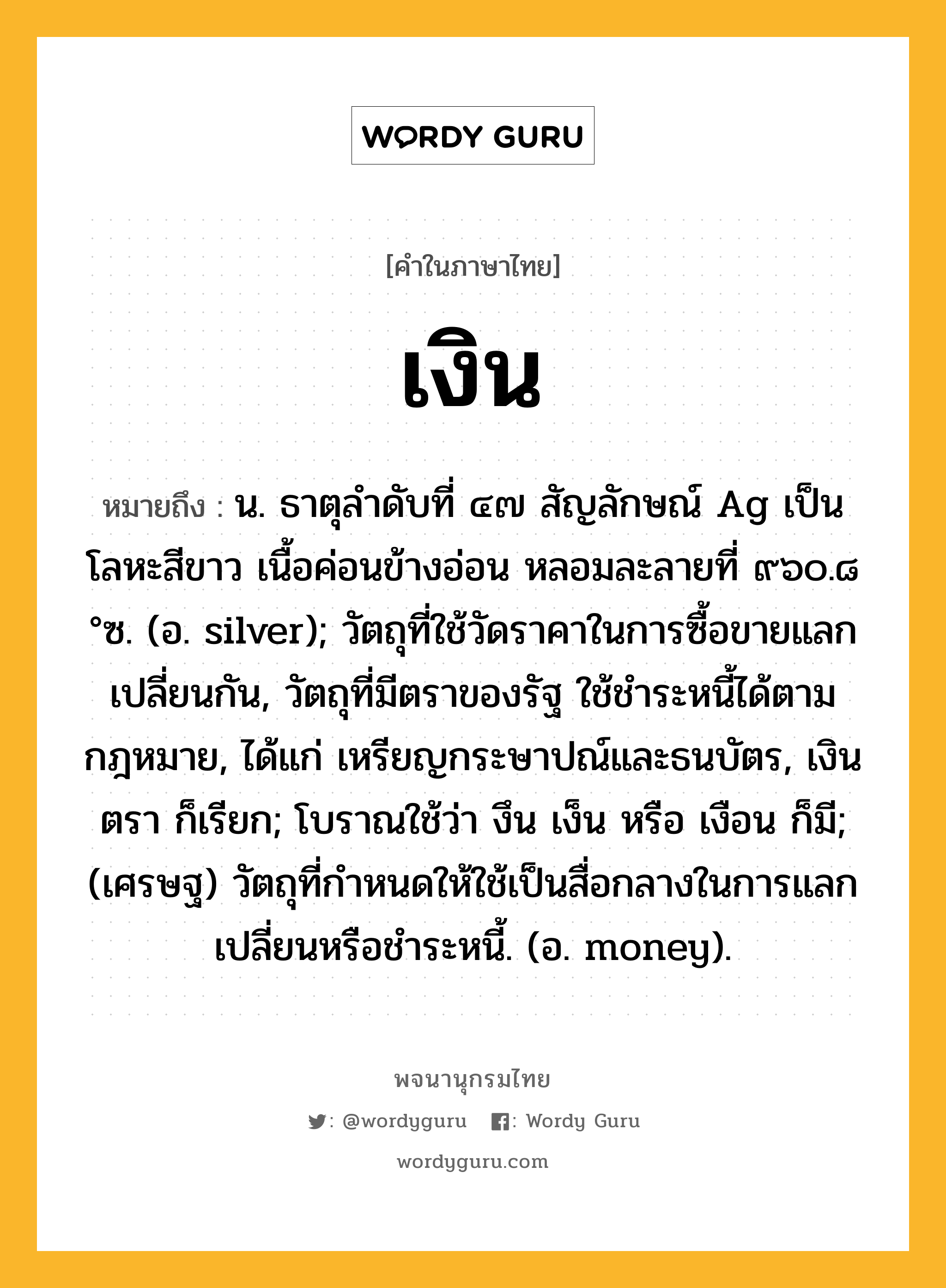 เงิน หมายถึงอะไร?, คำในภาษาไทย เงิน หมายถึง น. ธาตุลําดับที่ ๔๗ สัญลักษณ์ Ag เป็นโลหะสีขาว เนื้อค่อนข้างอ่อน หลอมละลายที่ ๙๖๐.๘ °ซ. (อ. silver); วัตถุที่ใช้วัดราคาในการซื้อขายแลกเปลี่ยนกัน, วัตถุที่มีตราของรัฐ ใช้ชําระหนี้ได้ตามกฎหมาย, ได้แก่ เหรียญกระษาปณ์และธนบัตร, เงินตรา ก็เรียก; โบราณใช้ว่า งึน เง็น หรือ เงือน ก็มี; (เศรษฐ) วัตถุที่กําหนดให้ใช้เป็นสื่อกลางในการแลกเปลี่ยนหรือชําระหนี้. (อ. money).