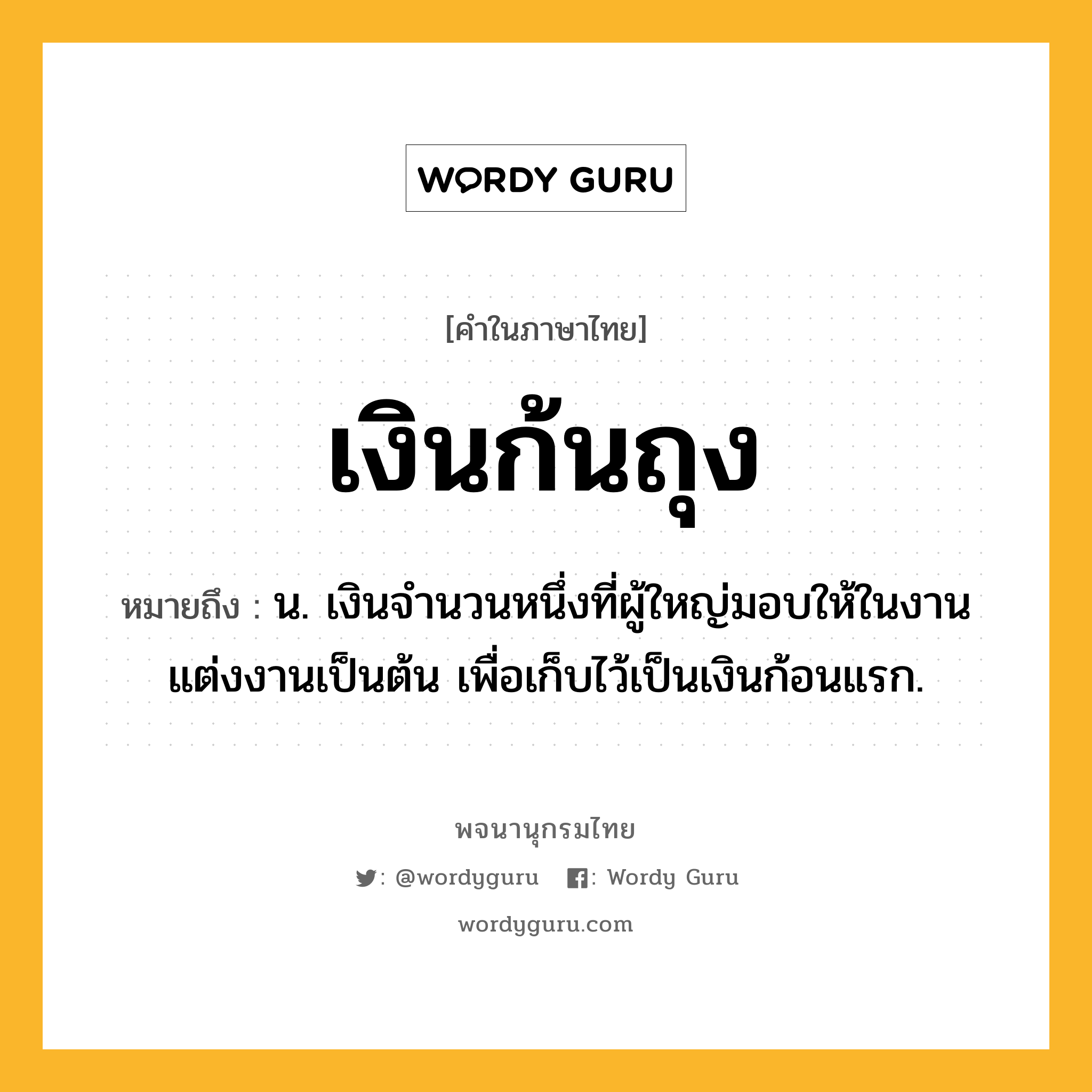 เงินก้นถุง หมายถึงอะไร?, คำในภาษาไทย เงินก้นถุง หมายถึง น. เงินจํานวนหนึ่งที่ผู้ใหญ่มอบให้ในงานแต่งงานเป็นต้น เพื่อเก็บไว้เป็นเงินก้อนแรก.