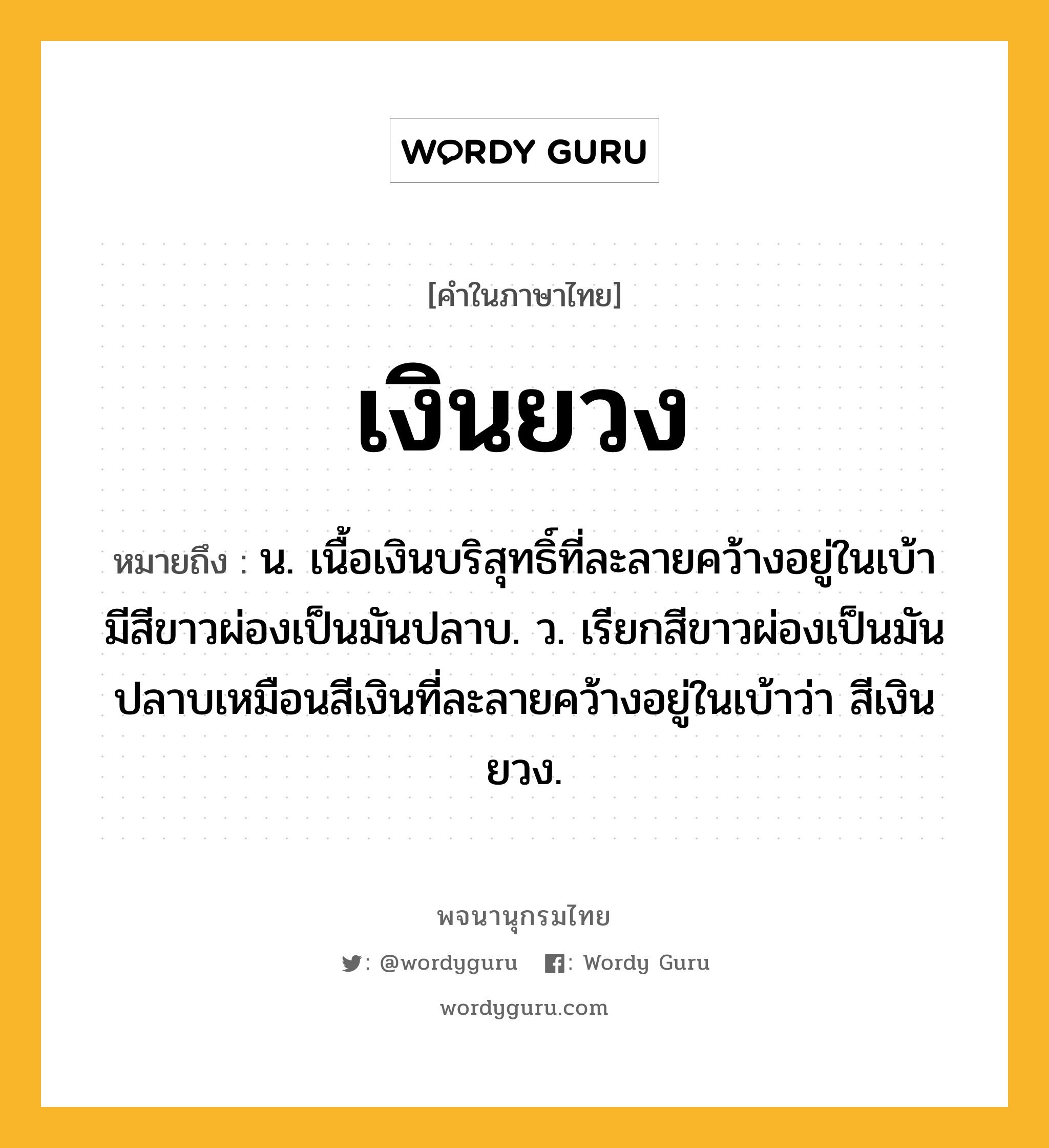 เงินยวง หมายถึงอะไร?, คำในภาษาไทย เงินยวง หมายถึง น. เนื้อเงินบริสุทธิ์ที่ละลายคว้างอยู่ในเบ้า มีสีขาวผ่องเป็นมันปลาบ. ว. เรียกสีขาวผ่องเป็นมันปลาบเหมือนสีเงินที่ละลายคว้างอยู่ในเบ้าว่า สีเงินยวง.