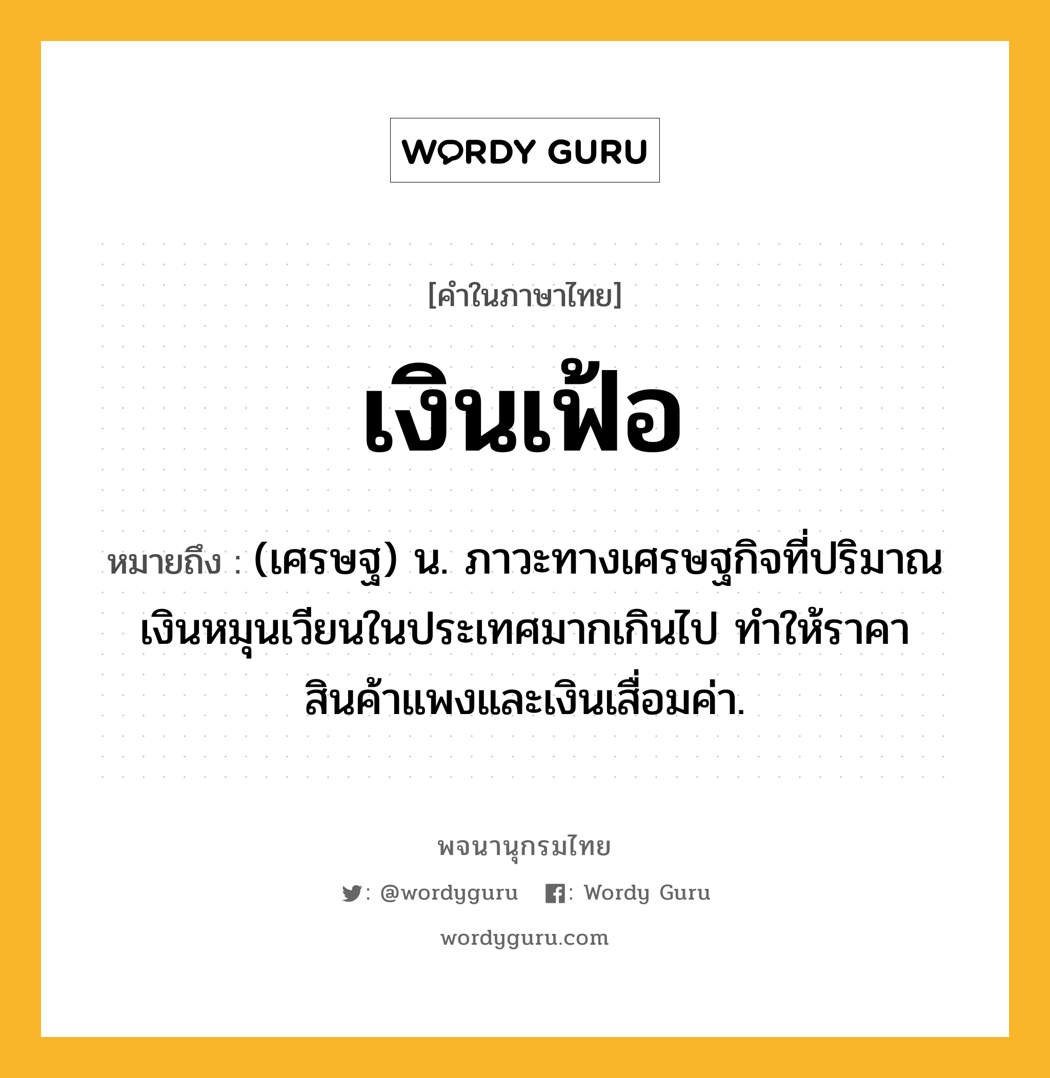 เงินเฟ้อ หมายถึงอะไร?, คำในภาษาไทย เงินเฟ้อ หมายถึง (เศรษฐ) น. ภาวะทางเศรษฐกิจที่ปริมาณเงินหมุนเวียนในประเทศมากเกินไป ทําให้ราคาสินค้าแพงและเงินเสื่อมค่า.