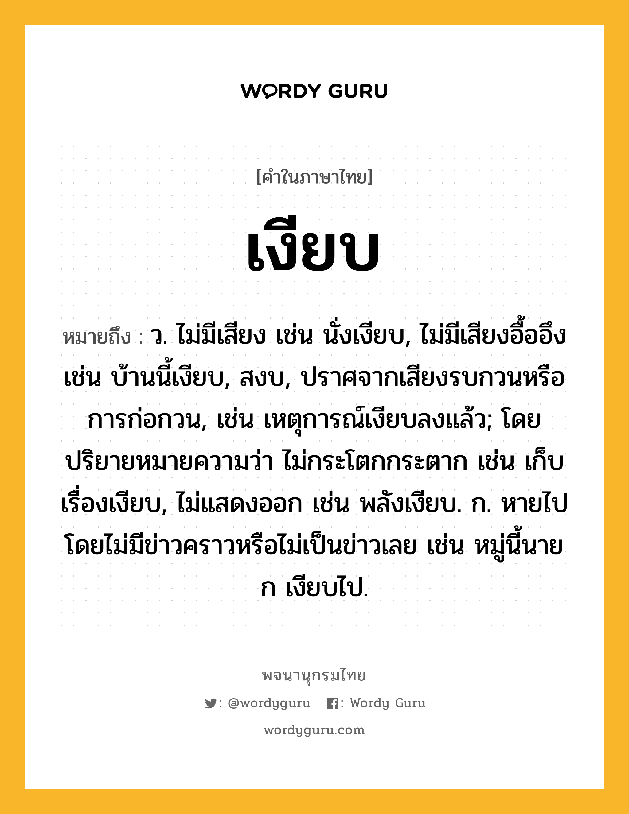 เงียบ หมายถึงอะไร?, คำในภาษาไทย เงียบ หมายถึง ว. ไม่มีเสียง เช่น นั่งเงียบ, ไม่มีเสียงอื้ออึง เช่น บ้านนี้เงียบ, สงบ, ปราศจากเสียงรบกวนหรือการก่อกวน, เช่น เหตุการณ์เงียบลงแล้ว; โดยปริยายหมายความว่า ไม่กระโตกกระตาก เช่น เก็บเรื่องเงียบ, ไม่แสดงออก เช่น พลังเงียบ. ก. หายไปโดยไม่มีข่าวคราวหรือไม่เป็นข่าวเลย เช่น หมู่นี้นาย ก เงียบไป.