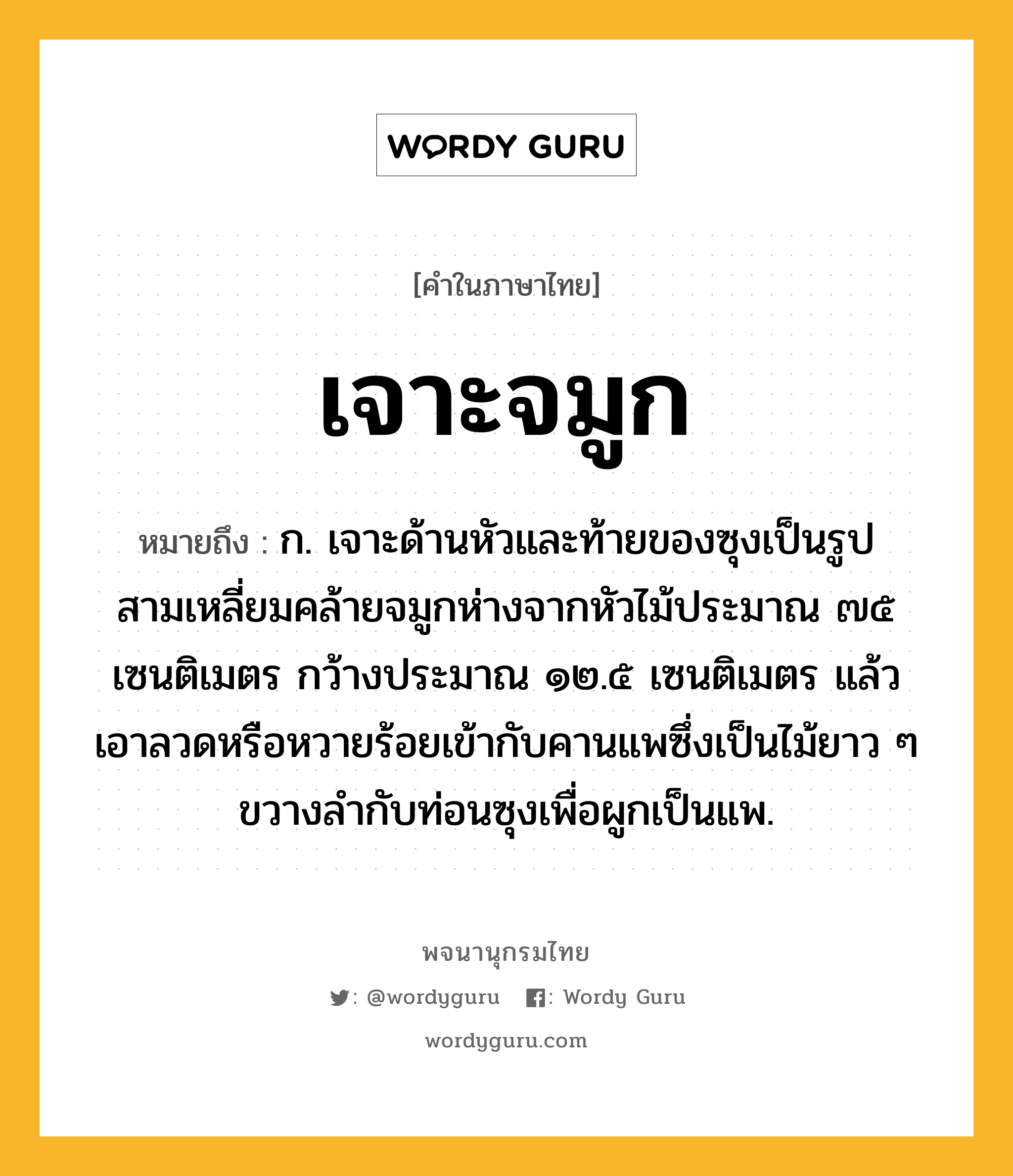 เจาะจมูก หมายถึงอะไร?, คำในภาษาไทย เจาะจมูก หมายถึง ก. เจาะด้านหัวและท้ายของซุงเป็นรูปสามเหลี่ยมคล้ายจมูกห่างจากหัวไม้ประมาณ ๗๕ เซนติเมตร กว้างประมาณ ๑๒.๕ เซนติเมตร แล้วเอาลวดหรือหวายร้อยเข้ากับคานแพซึ่งเป็นไม้ยาว ๆ ขวางลํากับท่อนซุงเพื่อผูกเป็นแพ.