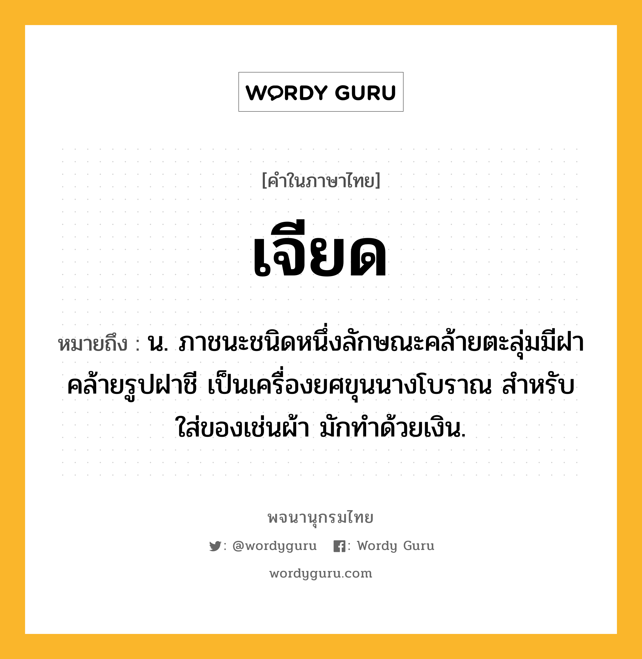 เจียด หมายถึงอะไร?, คำในภาษาไทย เจียด หมายถึง น. ภาชนะชนิดหนึ่งลักษณะคล้ายตะลุ่มมีฝาคล้ายรูปฝาชี เป็นเครื่องยศขุนนางโบราณ สําหรับใส่ของเช่นผ้า มักทําด้วยเงิน.