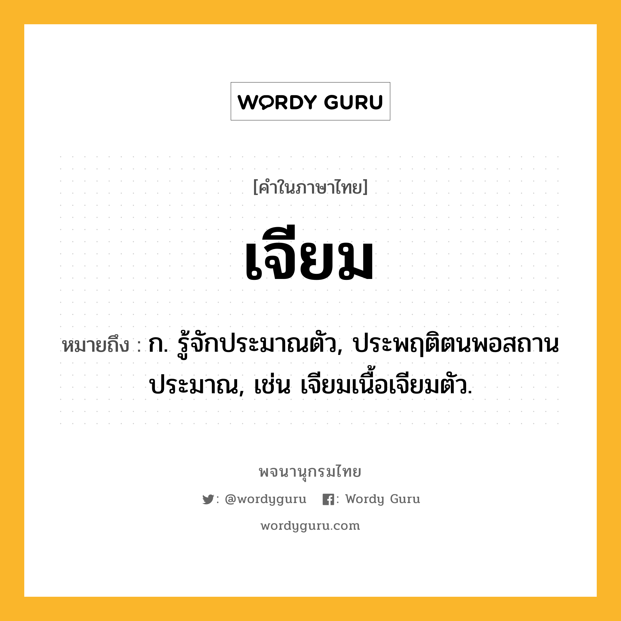 เจียม หมายถึงอะไร?, คำในภาษาไทย เจียม หมายถึง ก. รู้จักประมาณตัว, ประพฤติตนพอสถานประมาณ, เช่น เจียมเนื้อเจียมตัว.