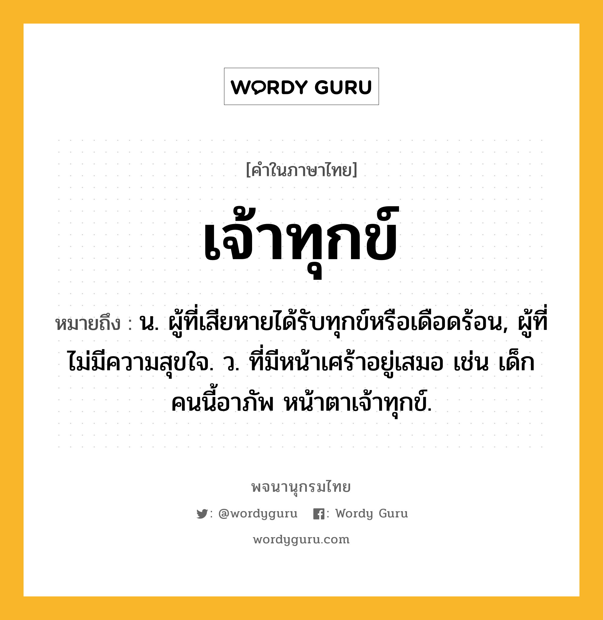 เจ้าทุกข์ หมายถึงอะไร?, คำในภาษาไทย เจ้าทุกข์ หมายถึง น. ผู้ที่เสียหายได้รับทุกข์หรือเดือดร้อน, ผู้ที่ไม่มีความสุขใจ. ว. ที่มีหน้าเศร้าอยู่เสมอ เช่น เด็กคนนี้อาภัพ หน้าตาเจ้าทุกข์.