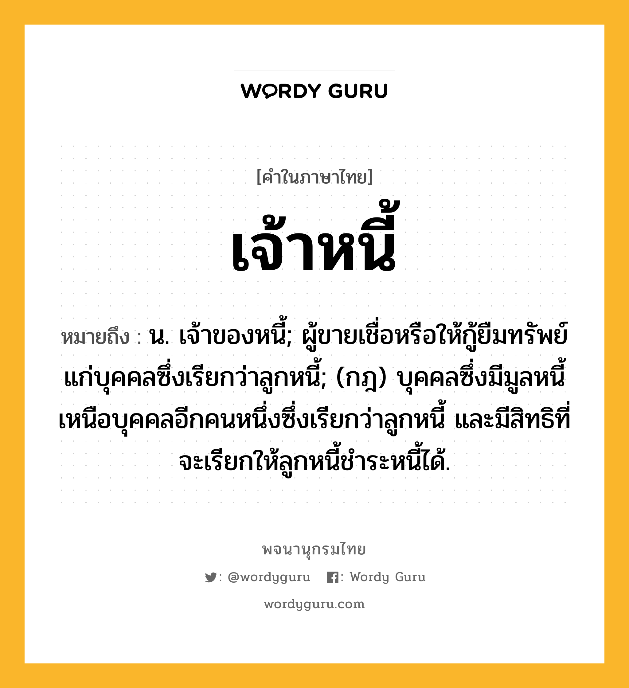 เจ้าหนี้ หมายถึงอะไร?, คำในภาษาไทย เจ้าหนี้ หมายถึง น. เจ้าของหนี้; ผู้ขายเชื่อหรือให้กู้ยืมทรัพย์แก่บุคคลซึ่งเรียกว่าลูกหนี้; (กฎ) บุคคลซึ่งมีมูลหนี้เหนือบุคคลอีกคนหนึ่งซึ่งเรียกว่าลูกหนี้ และมีสิทธิที่จะเรียกให้ลูกหนี้ชําระหนี้ได้.