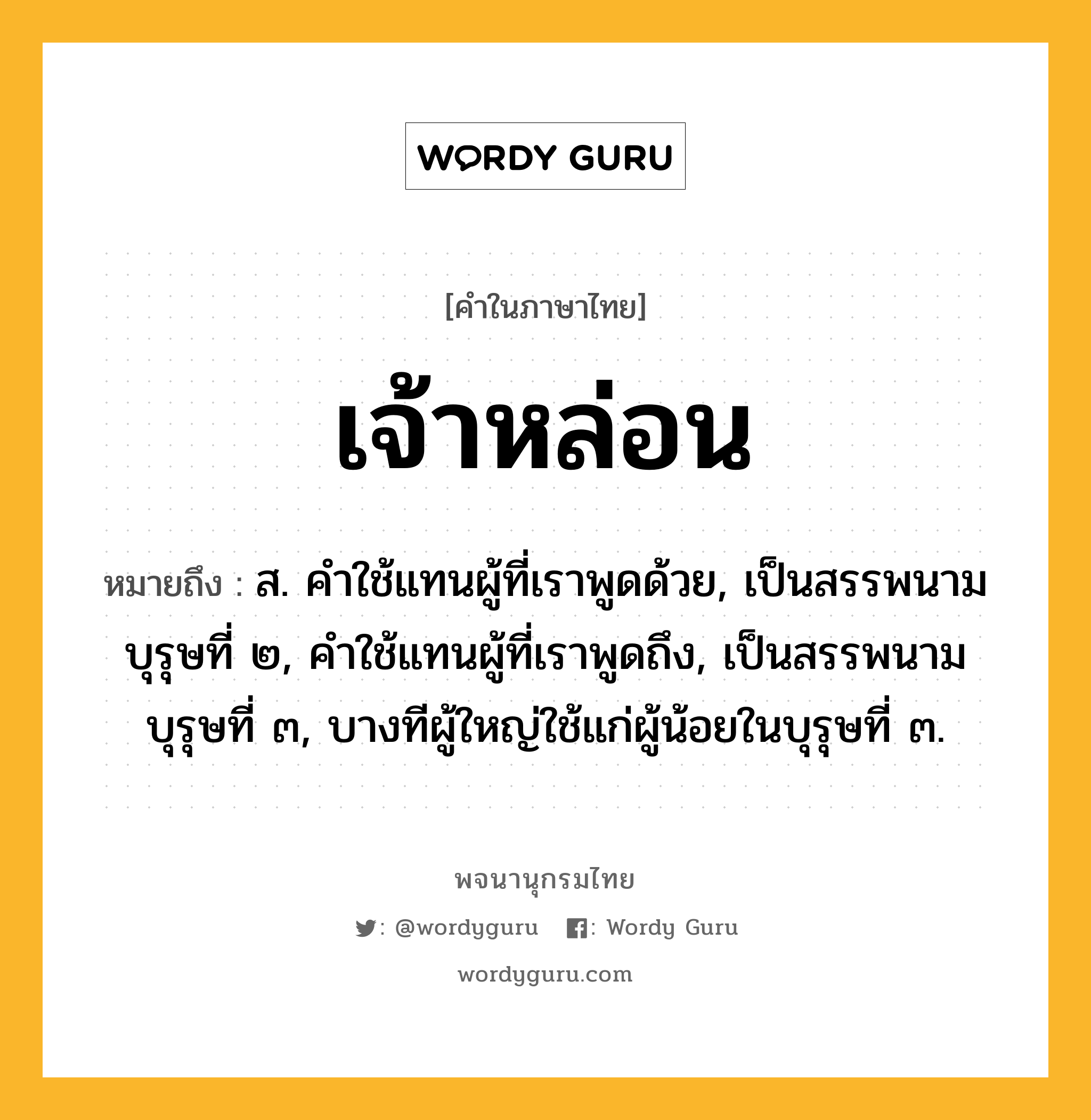 เจ้าหล่อน หมายถึงอะไร?, คำในภาษาไทย เจ้าหล่อน หมายถึง ส. คําใช้แทนผู้ที่เราพูดด้วย, เป็นสรรพนามบุรุษที่ ๒, คําใช้แทนผู้ที่เราพูดถึง, เป็นสรรพนามบุรุษที่ ๓, บางทีผู้ใหญ่ใช้แก่ผู้น้อยในบุรุษที่ ๓.