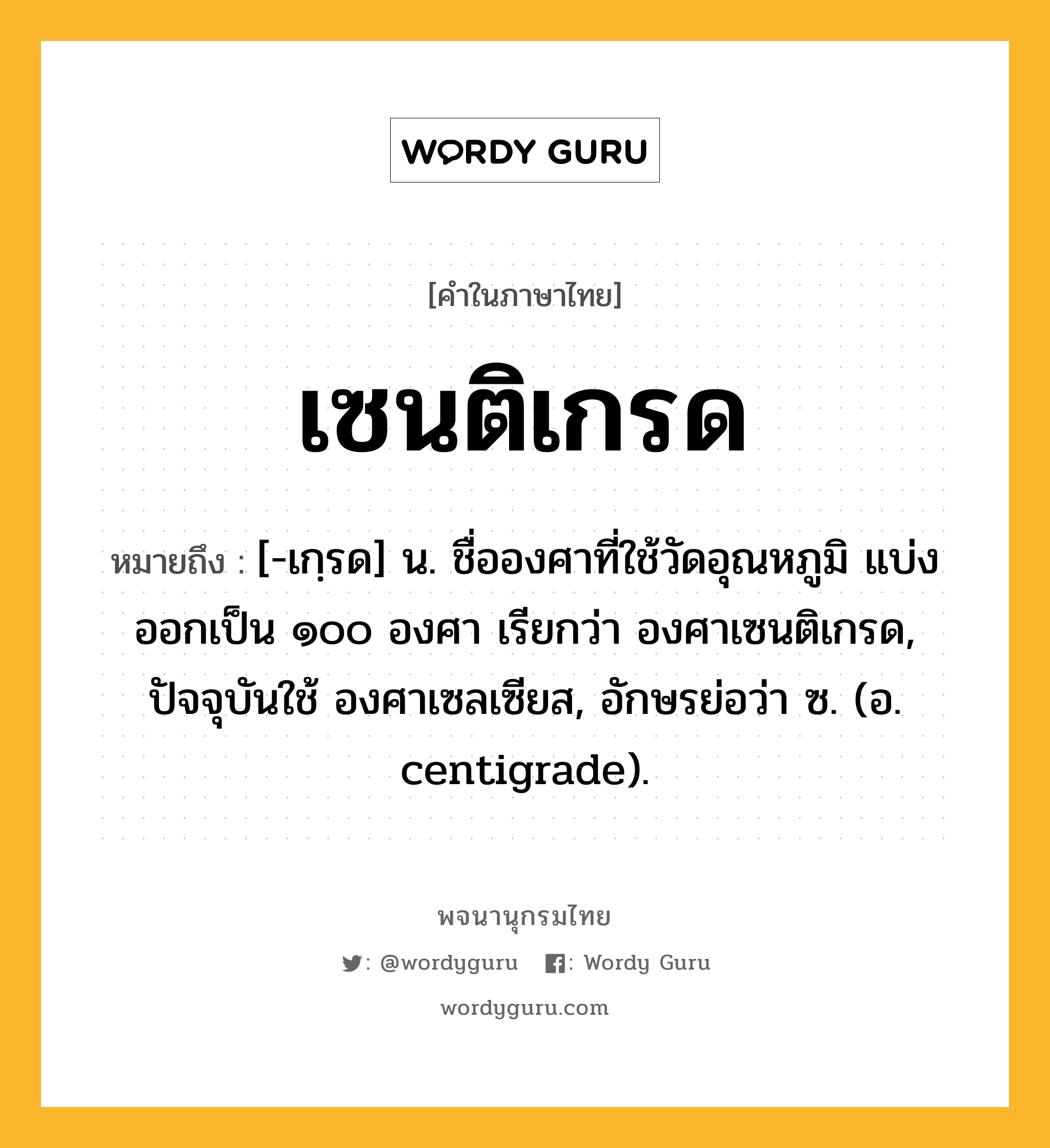 เซนติเกรด หมายถึงอะไร?, คำในภาษาไทย เซนติเกรด หมายถึง [-เกฺรด] น. ชื่อองศาที่ใช้วัดอุณหภูมิ แบ่งออกเป็น ๑๐๐ องศา เรียกว่า องศาเซนติเกรด, ปัจจุบันใช้ องศาเซลเซียส, อักษรย่อว่า ซ. (อ. centigrade).