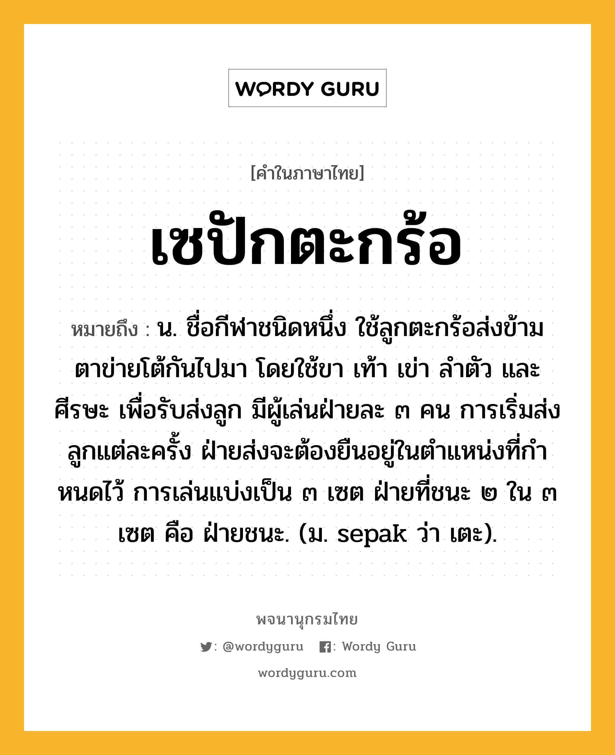 เซปักตะกร้อ หมายถึงอะไร?, คำในภาษาไทย เซปักตะกร้อ หมายถึง น. ชื่อกีฬาชนิดหนึ่ง ใช้ลูกตะกร้อส่งข้ามตาข่ายโต้กันไปมา โดยใช้ขา เท้า เข่า ลําตัว และศีรษะ เพื่อรับส่งลูก มีผู้เล่นฝ่ายละ ๓ คน การเริ่มส่งลูกแต่ละครั้ง ฝ่ายส่งจะต้องยืนอยู่ในตําแหน่งที่กําหนดไว้ การเล่นแบ่งเป็น ๓ เซต ฝ่ายที่ชนะ ๒ ใน ๓ เซต คือ ฝ่ายชนะ. (ม. sepak ว่า เตะ).