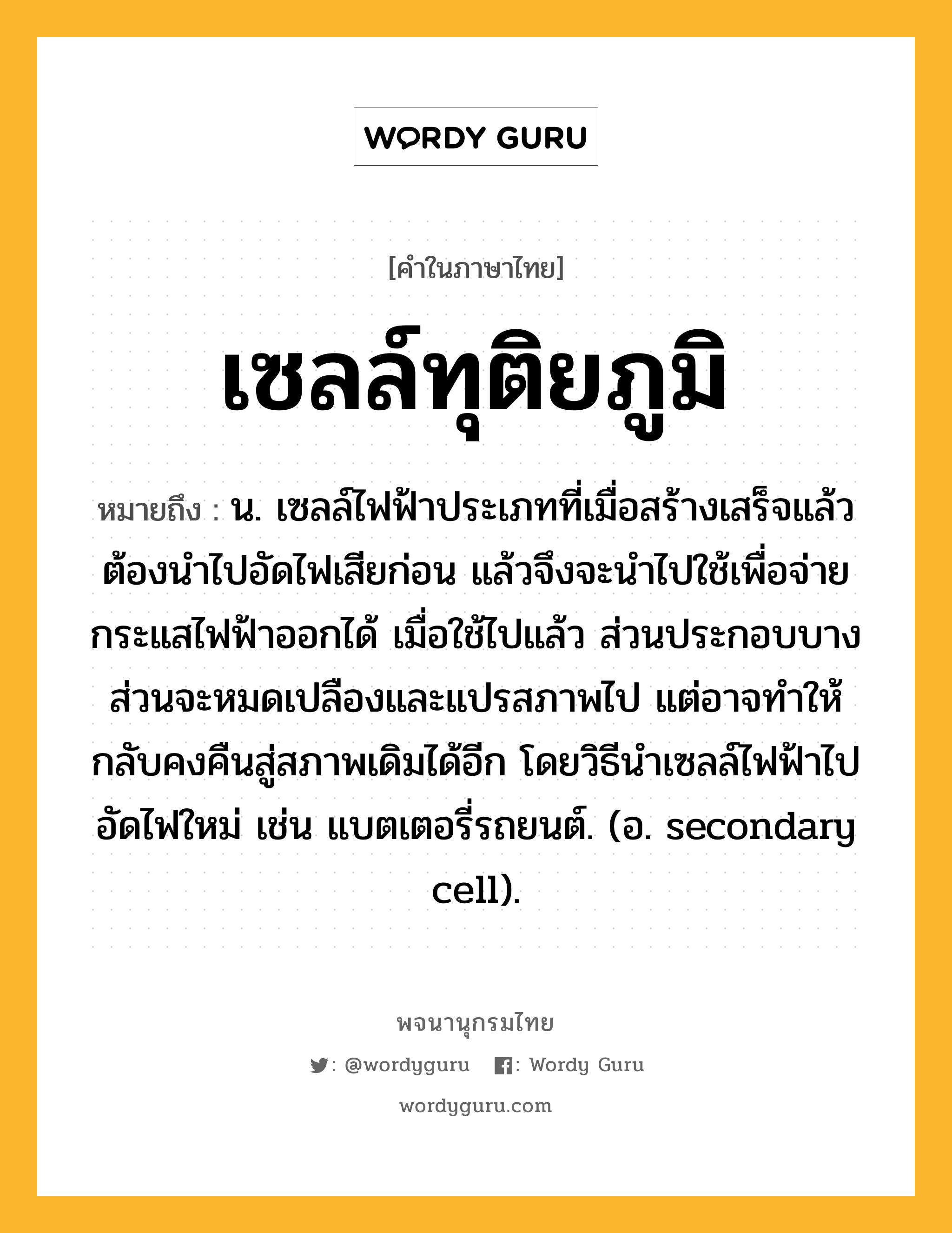 เซลล์ทุติยภูมิ หมายถึงอะไร?, คำในภาษาไทย เซลล์ทุติยภูมิ หมายถึง น. เซลล์ไฟฟ้าประเภทที่เมื่อสร้างเสร็จแล้วต้องนําไปอัดไฟเสียก่อน แล้วจึงจะนําไปใช้เพื่อจ่ายกระแสไฟฟ้าออกได้ เมื่อใช้ไปแล้ว ส่วนประกอบบางส่วนจะหมดเปลืองและแปรสภาพไป แต่อาจทําให้กลับคงคืนสู่สภาพเดิมได้อีก โดยวิธีนําเซลล์ไฟฟ้าไปอัดไฟใหม่ เช่น แบตเตอรี่รถยนต์. (อ. secondary cell).