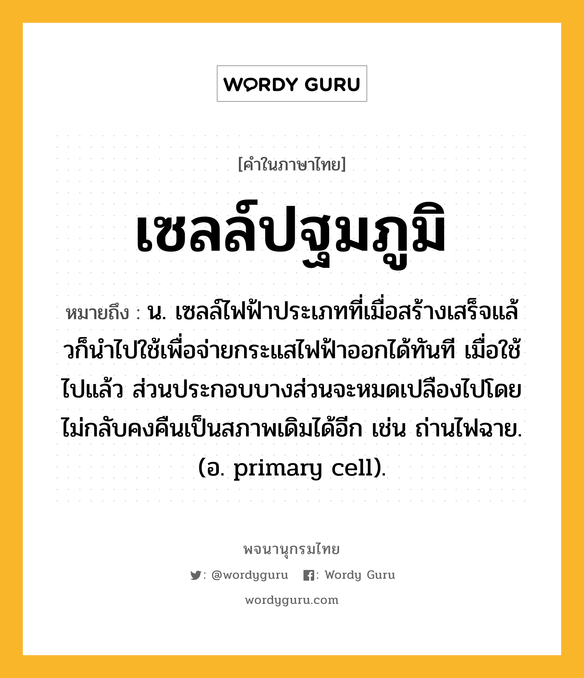 เซลล์ปฐมภูมิ หมายถึงอะไร?, คำในภาษาไทย เซลล์ปฐมภูมิ หมายถึง น. เซลล์ไฟฟ้าประเภทที่เมื่อสร้างเสร็จแล้วก็นําไปใช้เพื่อจ่ายกระแสไฟฟ้าออกได้ทันที เมื่อใช้ไปแล้ว ส่วนประกอบบางส่วนจะหมดเปลืองไปโดยไม่กลับคงคืนเป็นสภาพเดิมได้อีก เช่น ถ่านไฟฉาย. (อ. primary cell).