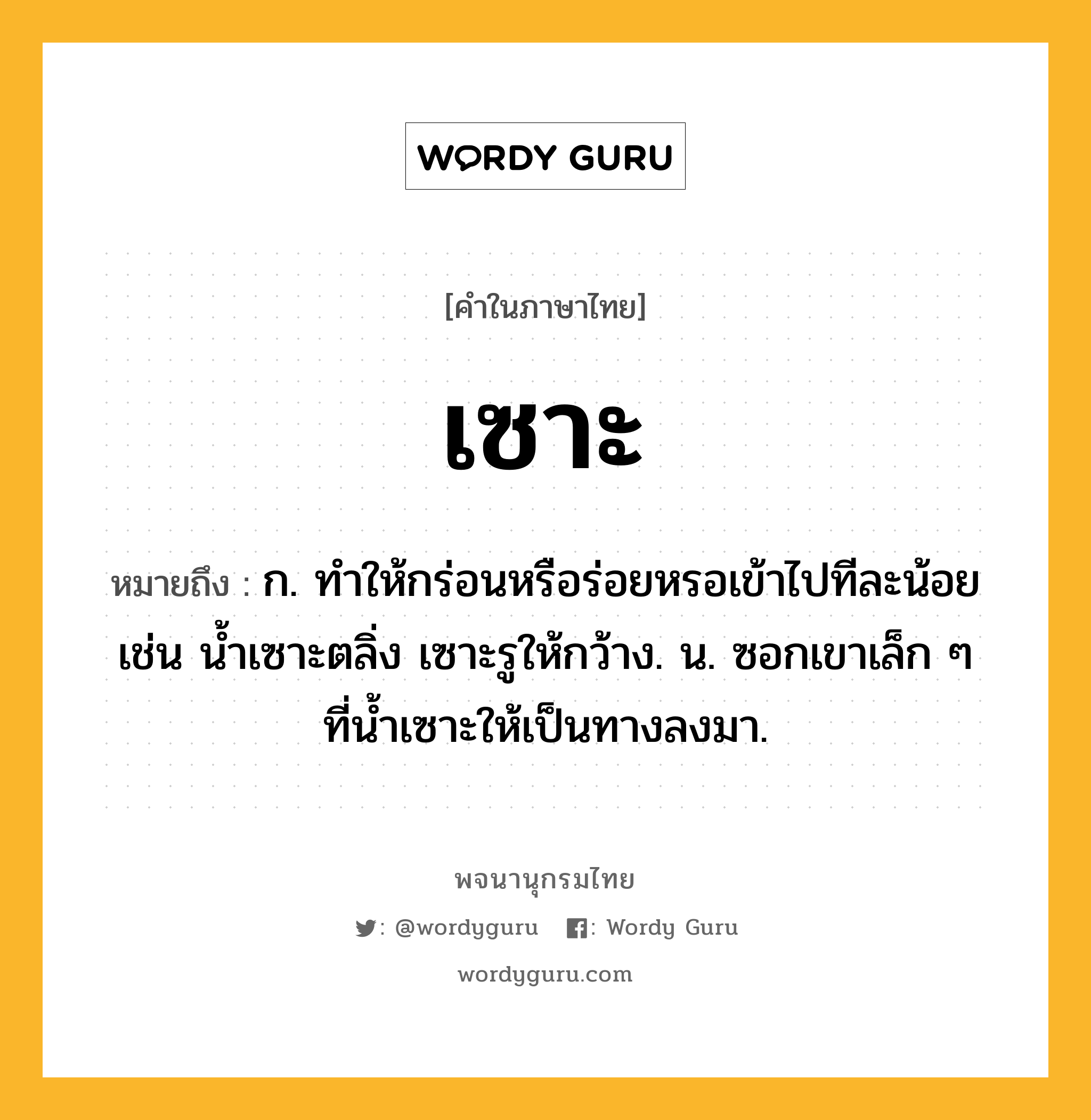 เซาะ หมายถึงอะไร?, คำในภาษาไทย เซาะ หมายถึง ก. ทําให้กร่อนหรือร่อยหรอเข้าไปทีละน้อย เช่น นํ้าเซาะตลิ่ง เซาะรูให้กว้าง. น. ซอกเขาเล็ก ๆ ที่นํ้าเซาะให้เป็นทางลงมา.