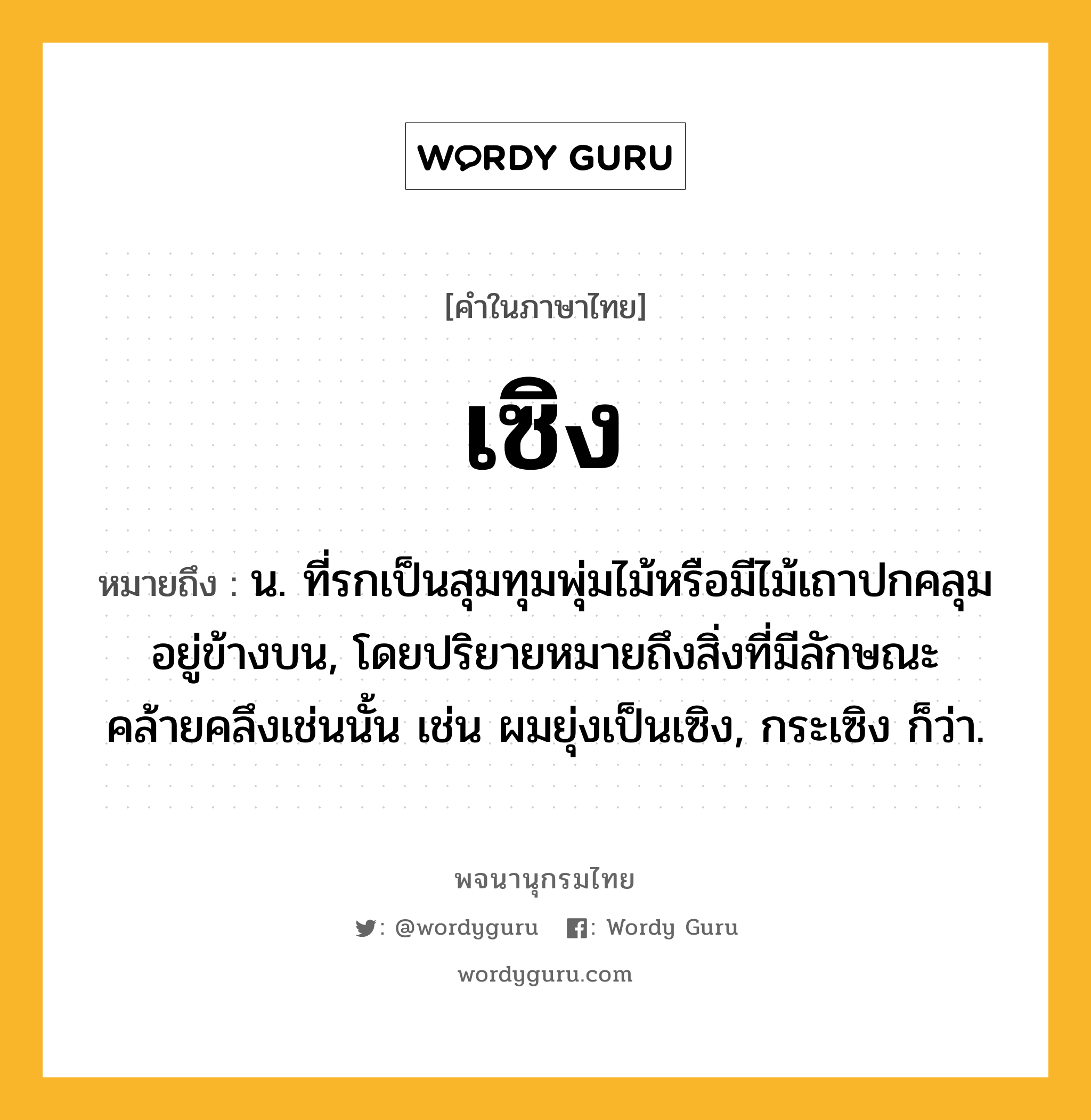 เซิง หมายถึงอะไร?, คำในภาษาไทย เซิง หมายถึง น. ที่รกเป็นสุมทุมพุ่มไม้หรือมีไม้เถาปกคลุมอยู่ข้างบน, โดยปริยายหมายถึงสิ่งที่มีลักษณะคล้ายคลึงเช่นนั้น เช่น ผมยุ่งเป็นเซิง, กระเซิง ก็ว่า.