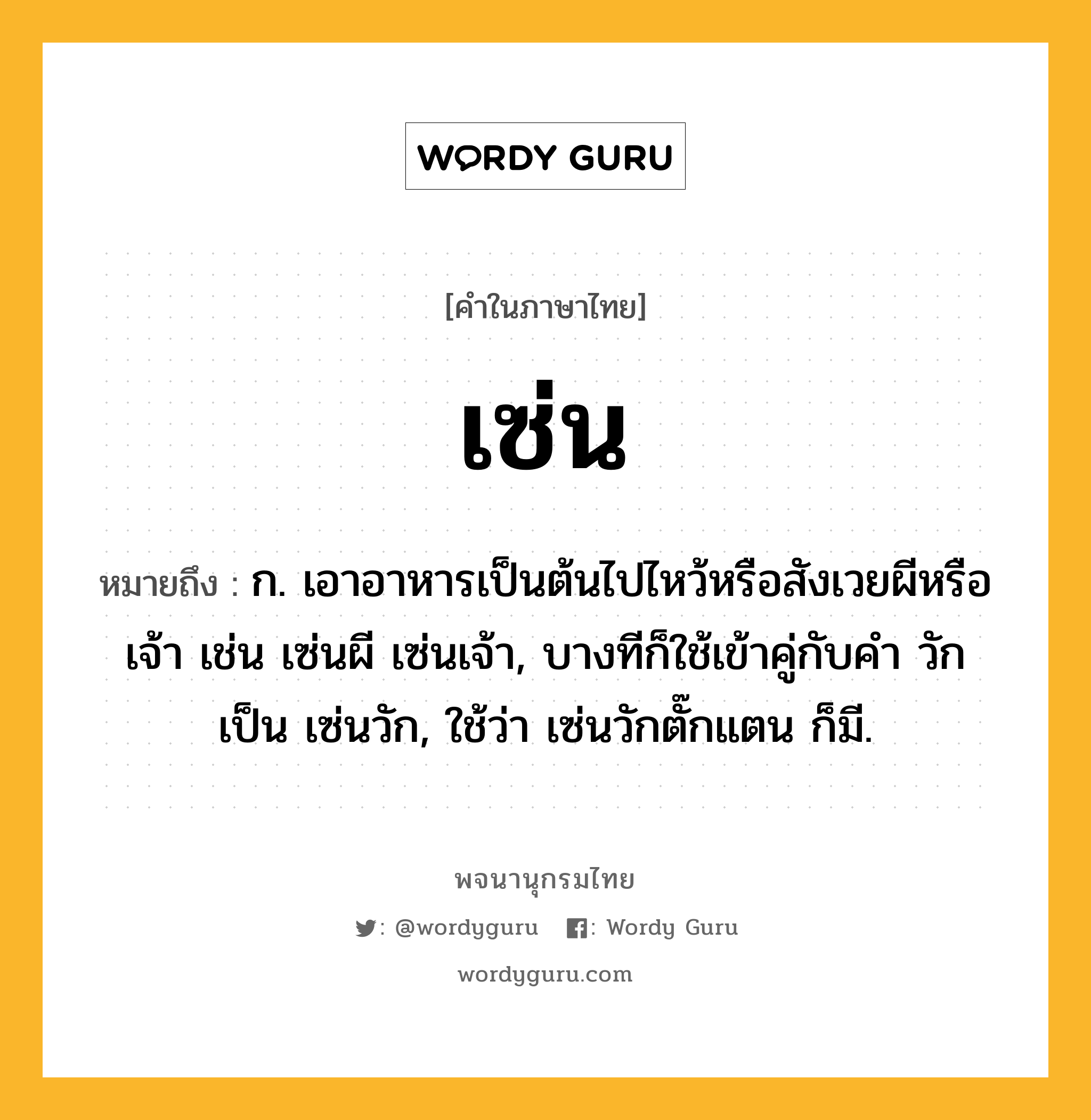 เซ่น หมายถึงอะไร?, คำในภาษาไทย เซ่น หมายถึง ก. เอาอาหารเป็นต้นไปไหว้หรือสังเวยผีหรือเจ้า เช่น เซ่นผี เซ่นเจ้า, บางทีก็ใช้เข้าคู่กับคำ วัก เป็น เซ่นวัก, ใช้ว่า เซ่นวักตั๊กแตน ก็มี.