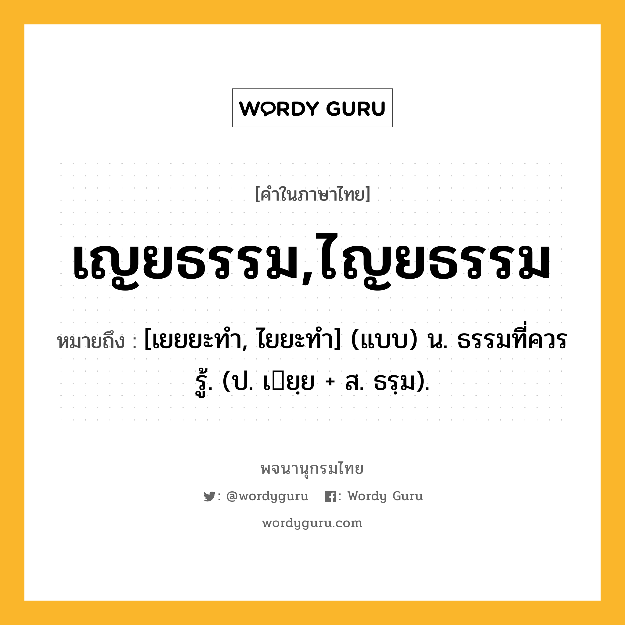 เญยธรรม,ไญยธรรม หมายถึงอะไร?, คำในภาษาไทย เญยธรรม,ไญยธรรม หมายถึง [เยยยะทํา, ไยยะทํา] (แบบ) น. ธรรมที่ควรรู้. (ป. เยฺย + ส. ธรฺม).