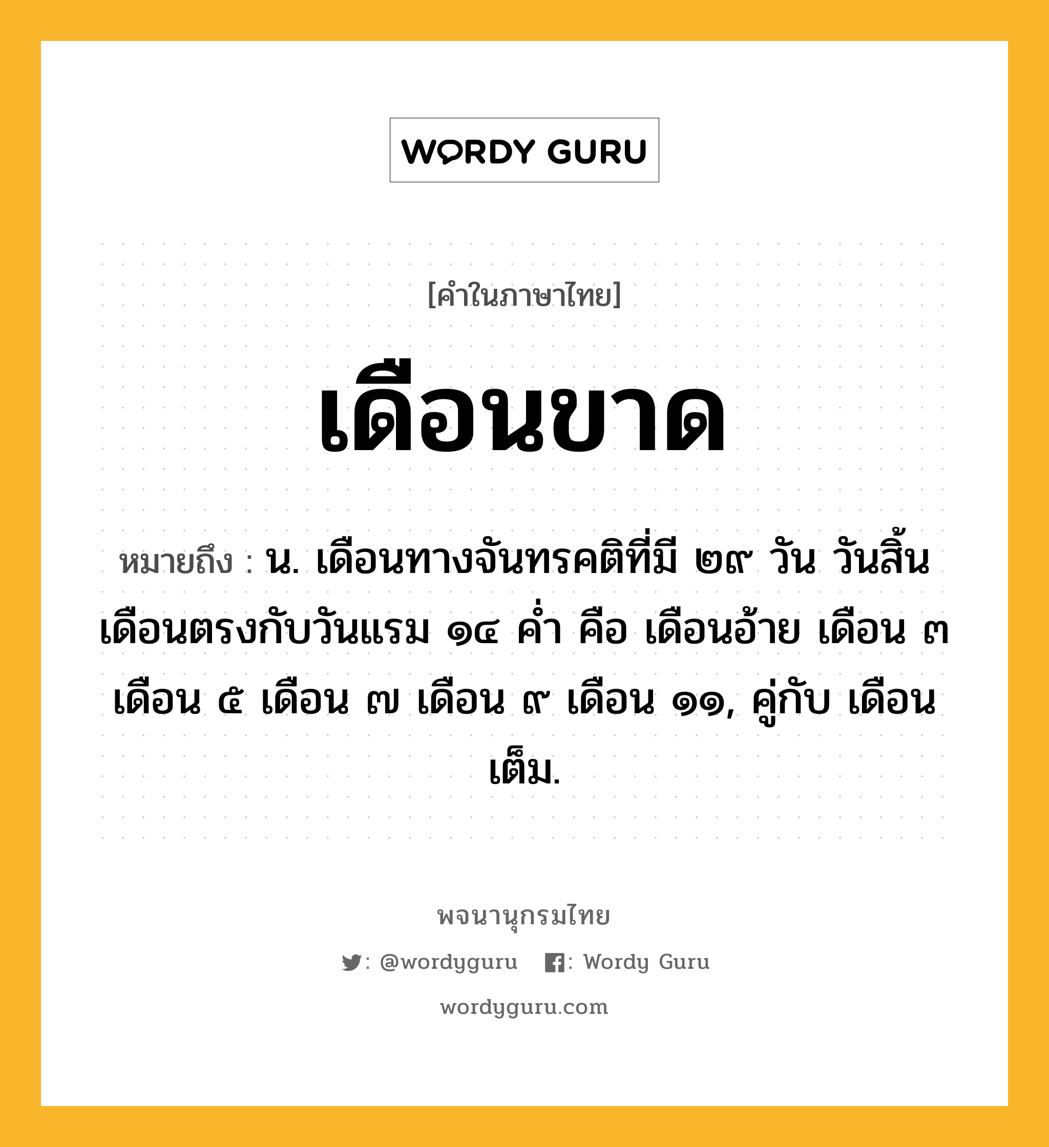 เดือนขาด หมายถึงอะไร?, คำในภาษาไทย เดือนขาด หมายถึง น. เดือนทางจันทรคติที่มี ๒๙ วัน วันสิ้นเดือนตรงกับวันแรม ๑๔ คํ่า คือ เดือนอ้าย เดือน ๓ เดือน ๕ เดือน ๗ เดือน ๙ เดือน ๑๑, คู่กับ เดือนเต็ม.