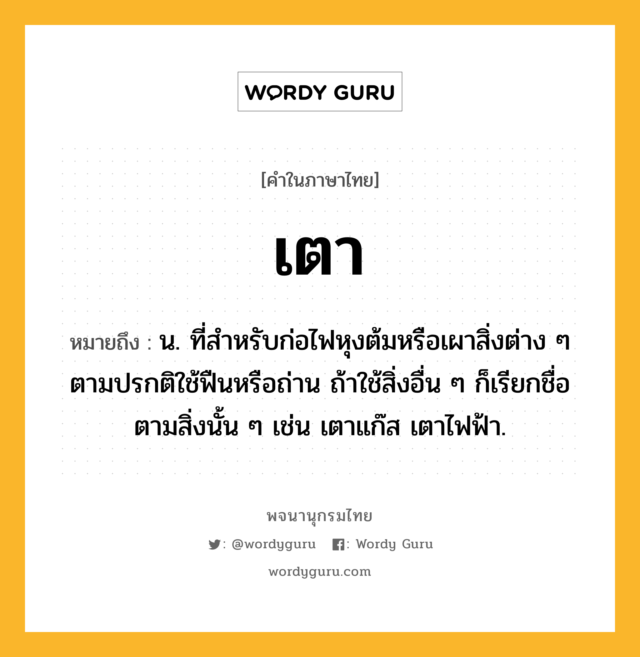 เตา หมายถึงอะไร?, คำในภาษาไทย เตา หมายถึง น. ที่สําหรับก่อไฟหุงต้มหรือเผาสิ่งต่าง ๆ ตามปรกติใช้ฟืนหรือถ่าน ถ้าใช้สิ่งอื่น ๆ ก็เรียกชื่อตามสิ่งนั้น ๆ เช่น เตาแก๊ส เตาไฟฟ้า.