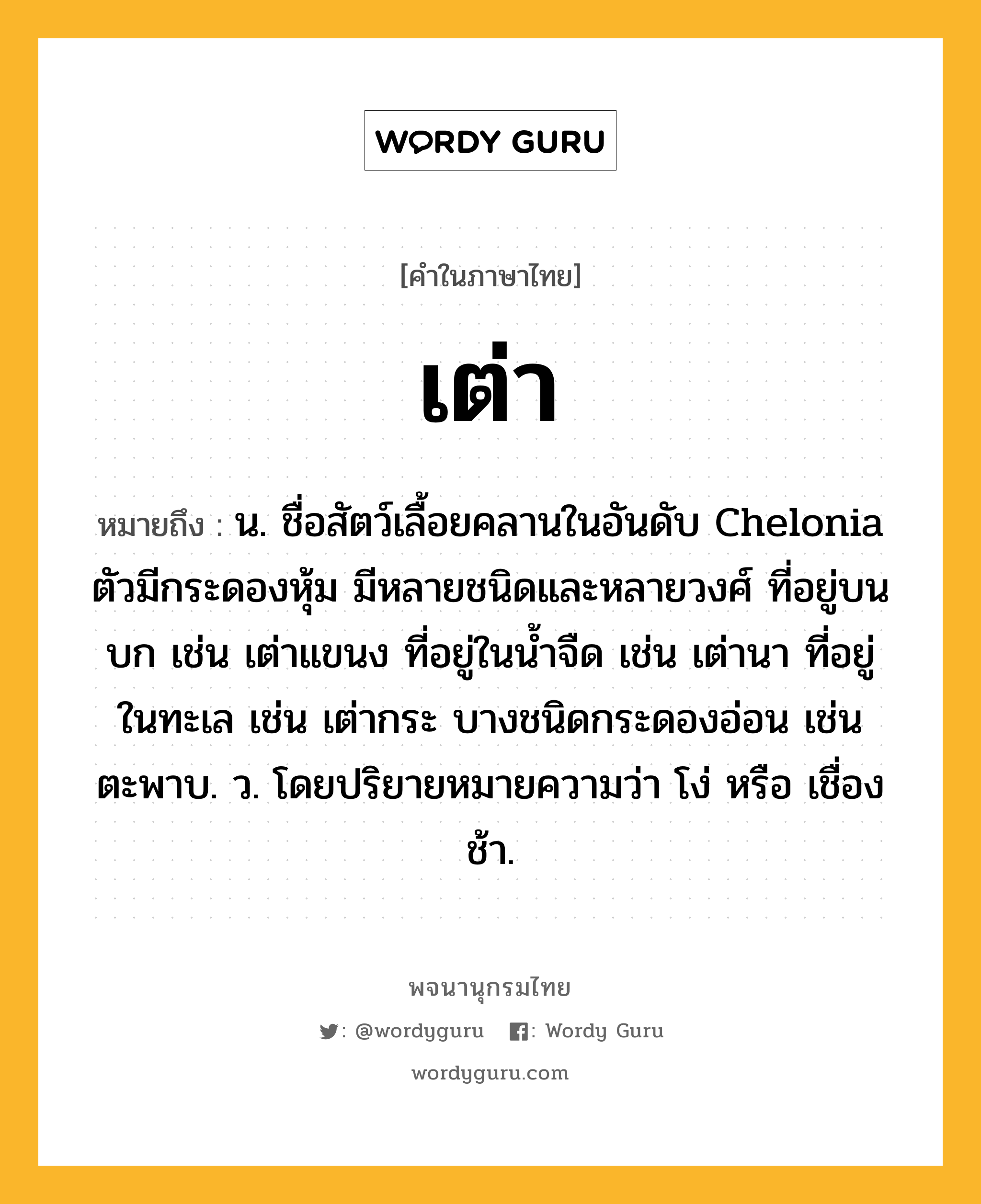 เต่า หมายถึงอะไร?, คำในภาษาไทย เต่า หมายถึง น. ชื่อสัตว์เลื้อยคลานในอันดับ Chelonia ตัวมีกระดองหุ้ม มีหลายชนิดและหลายวงศ์ ที่อยู่บนบก เช่น เต่าแขนง ที่อยู่ในนํ้าจืด เช่น เต่านา ที่อยู่ในทะเล เช่น เต่ากระ บางชนิดกระดองอ่อน เช่น ตะพาบ. ว. โดยปริยายหมายความว่า โง่ หรือ เชื่องช้า.