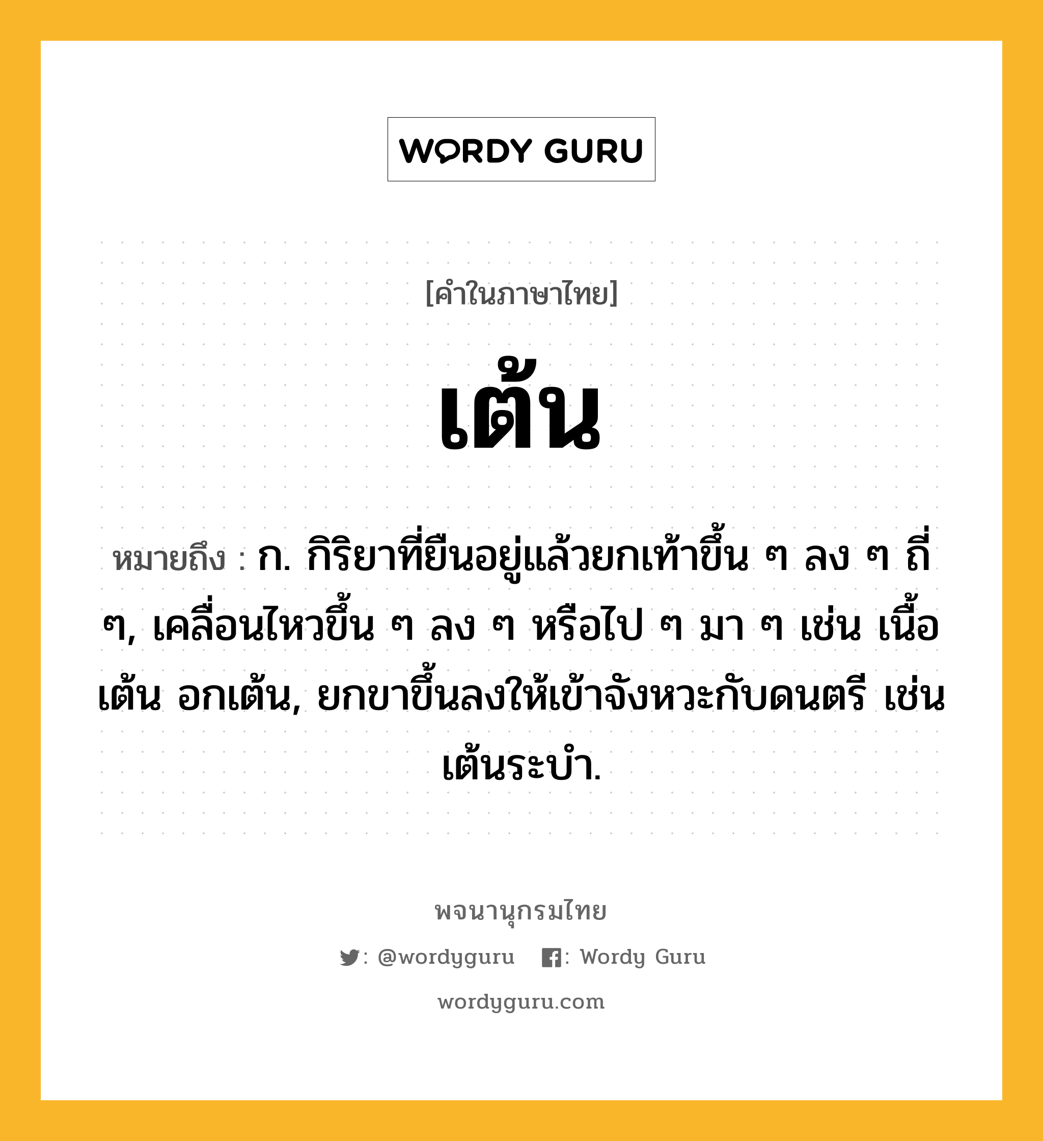 เต้น หมายถึงอะไร?, คำในภาษาไทย เต้น หมายถึง ก. กิริยาที่ยืนอยู่แล้วยกเท้าขึ้น ๆ ลง ๆ ถี่ ๆ, เคลื่อนไหวขึ้น ๆ ลง ๆ หรือไป ๆ มา ๆ เช่น เนื้อเต้น อกเต้น, ยกขาขึ้นลงให้เข้าจังหวะกับดนตรี เช่น เต้นระบํา.