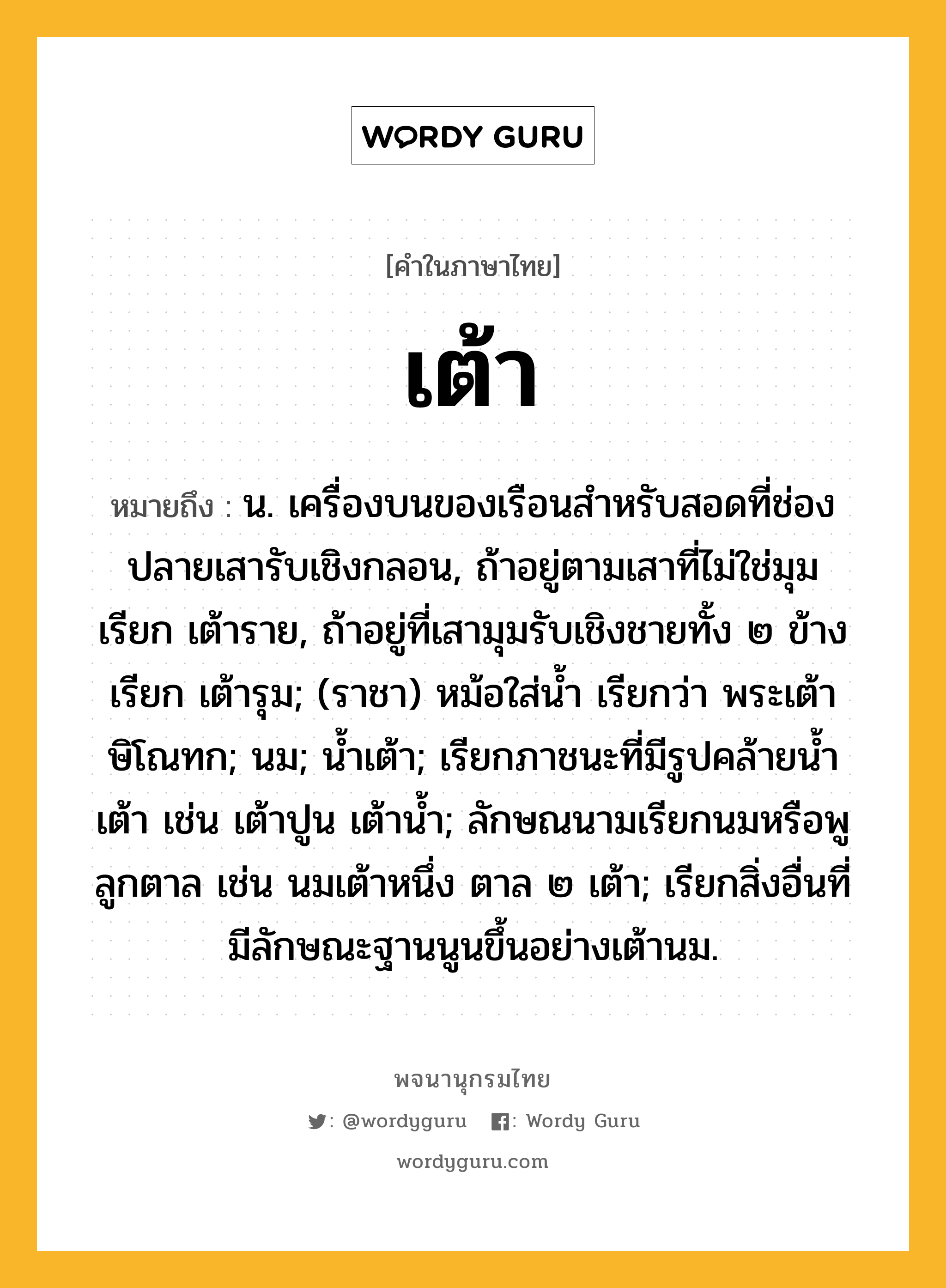 เต้า หมายถึงอะไร?, คำในภาษาไทย เต้า หมายถึง น. เครื่องบนของเรือนสําหรับสอดที่ช่องปลายเสารับเชิงกลอน, ถ้าอยู่ตามเสาที่ไม่ใช่มุม เรียก เต้าราย, ถ้าอยู่ที่เสามุมรับเชิงชายทั้ง ๒ ข้าง เรียก เต้ารุม; (ราชา) หม้อใส่นํ้า เรียกว่า พระเต้าษิโณทก; นม; นํ้าเต้า; เรียกภาชนะที่มีรูปคล้ายนํ้าเต้า เช่น เต้าปูน เต้านํ้า; ลักษณนามเรียกนมหรือพูลูกตาล เช่น นมเต้าหนึ่ง ตาล ๒ เต้า; เรียกสิ่งอื่นที่มีลักษณะฐานนูนขึ้นอย่างเต้านม.