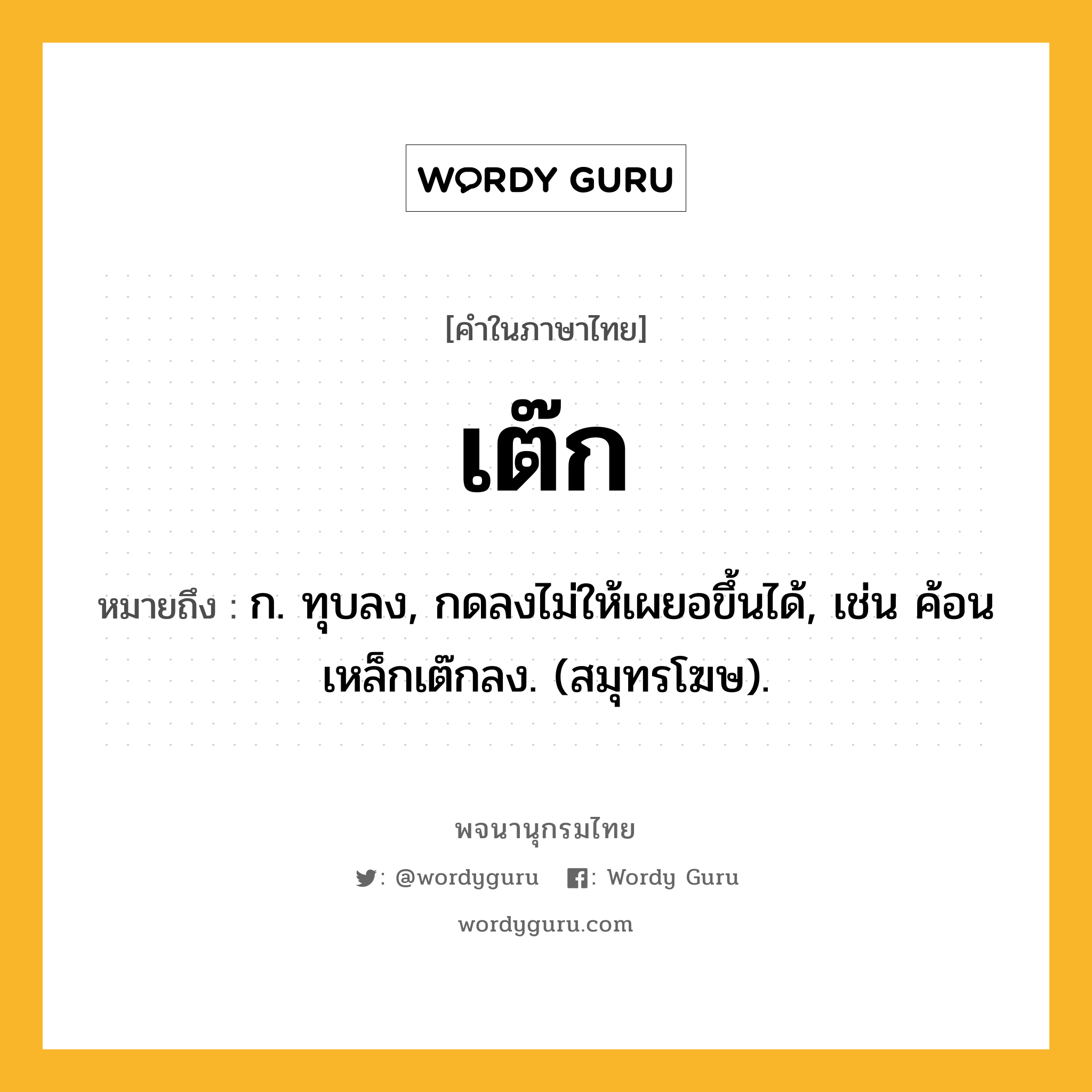 เต๊ก หมายถึงอะไร?, คำในภาษาไทย เต๊ก หมายถึง ก. ทุบลง, กดลงไม่ให้เผยอขึ้นได้, เช่น ค้อนเหล็กเต๊กลง. (สมุทรโฆษ).