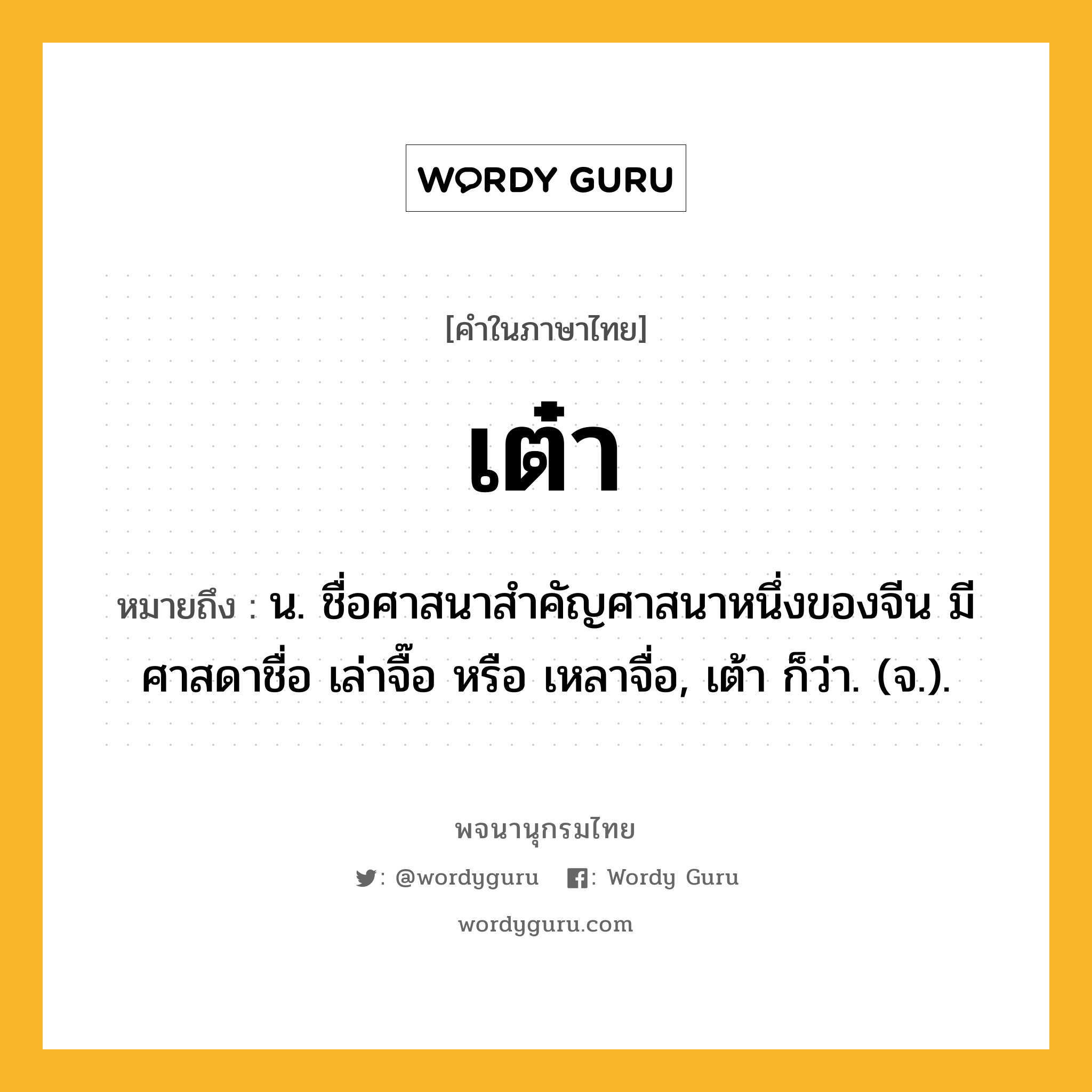 เต๋า หมายถึงอะไร?, คำในภาษาไทย เต๋า หมายถึง น. ชื่อศาสนาสําคัญศาสนาหนึ่งของจีน มีศาสดาชื่อ เล่าจื๊อ หรือ เหลาจื่อ, เต้า ก็ว่า. (จ.).