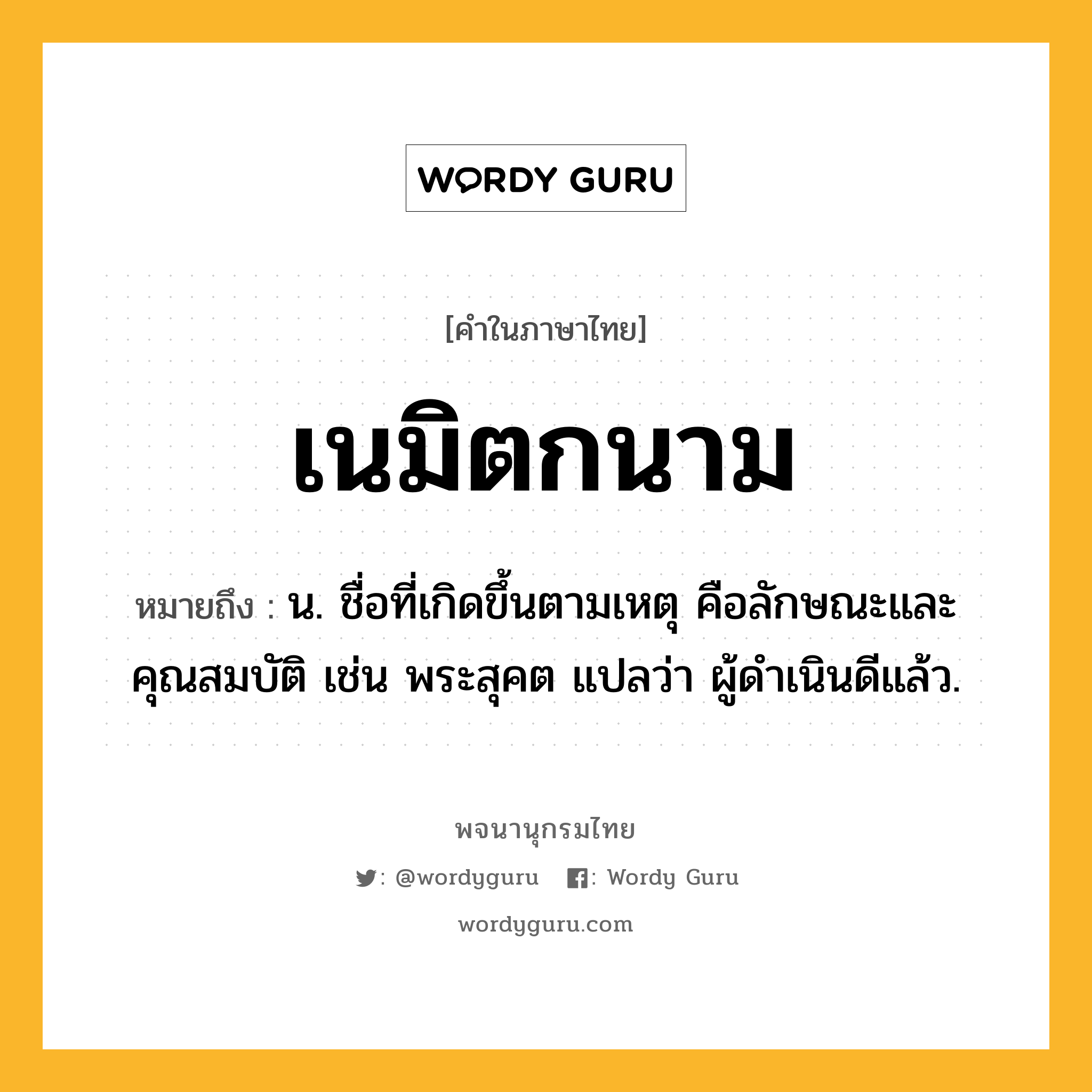 เนมิตกนาม หมายถึงอะไร?, คำในภาษาไทย เนมิตกนาม หมายถึง น. ชื่อที่เกิดขึ้นตามเหตุ คือลักษณะและคุณสมบัติ เช่น พระสุคต แปลว่า ผู้ดําเนินดีแล้ว.