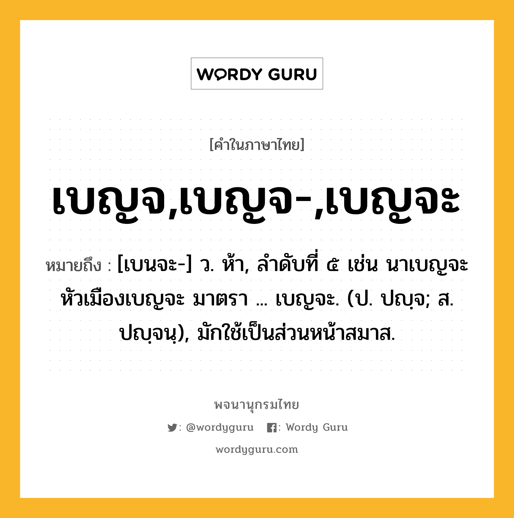 เบญจ,เบญจ-,เบญจะ หมายถึงอะไร?, คำในภาษาไทย เบญจ,เบญจ-,เบญจะ หมายถึง [เบนจะ-] ว. ห้า, ลําดับที่ ๕ เช่น นาเบญจะ หัวเมืองเบญจะ มาตรา ... เบญจะ. (ป. ปญฺจ; ส. ปญฺจนฺ), มักใช้เป็นส่วนหน้าสมาส.