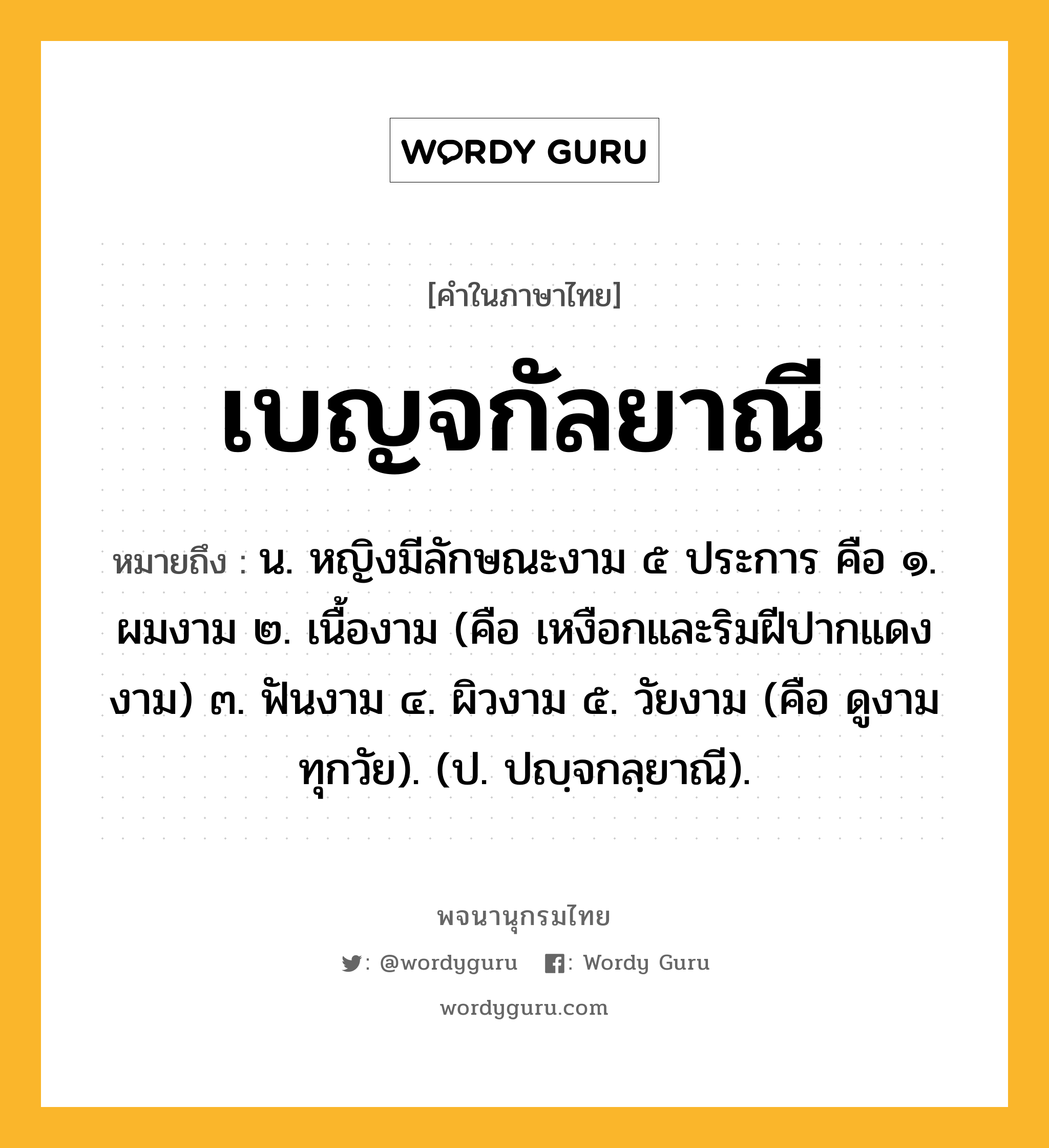 เบญจกัลยาณี หมายถึงอะไร?, คำในภาษาไทย เบญจกัลยาณี หมายถึง น. หญิงมีลักษณะงาม ๕ ประการ คือ ๑. ผมงาม ๒. เนื้องาม (คือ เหงือกและริมฝีปากแดงงาม) ๓. ฟันงาม ๔. ผิวงาม ๕. วัยงาม (คือ ดูงามทุกวัย). (ป. ปญฺจกลฺยาณี).