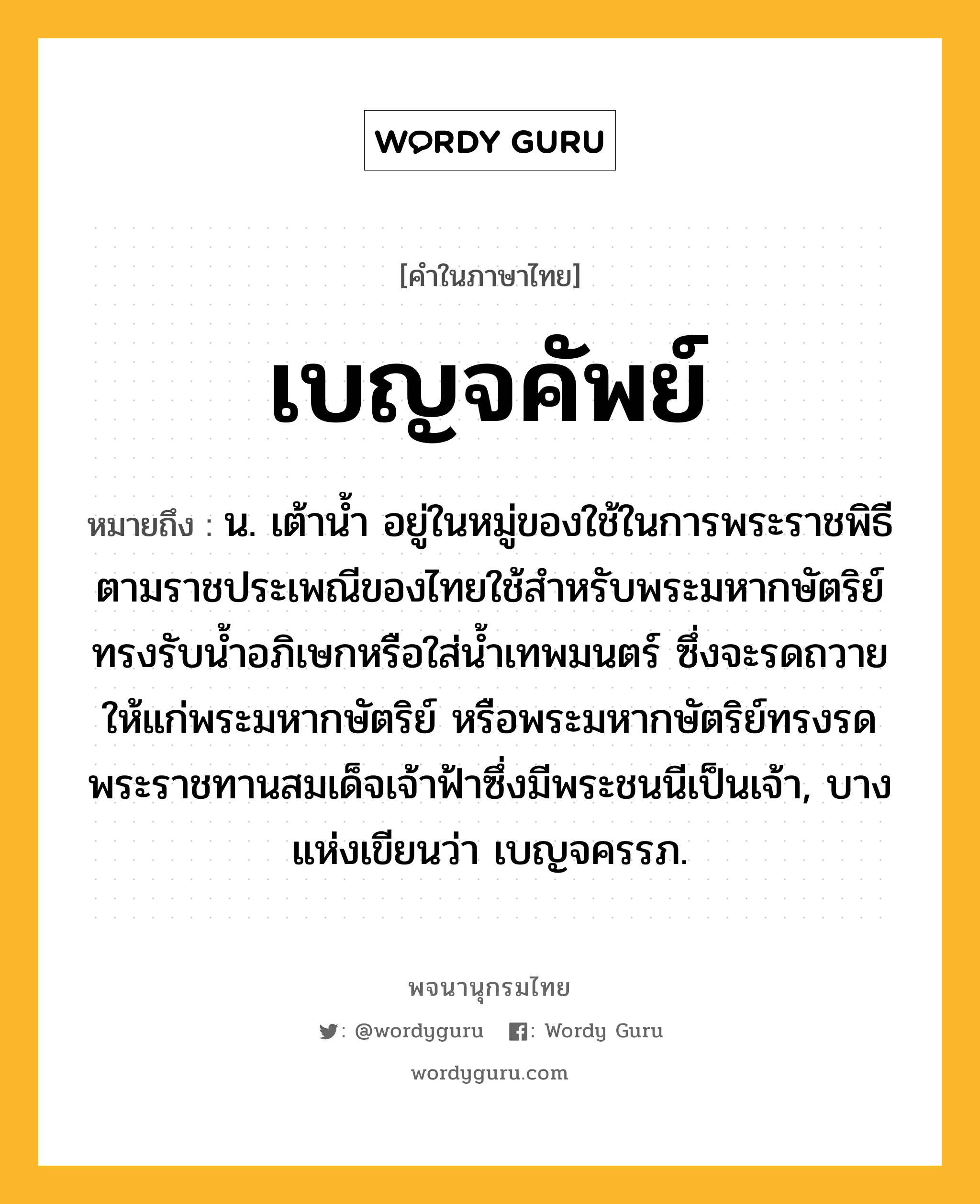 เบญจคัพย์ หมายถึงอะไร?, คำในภาษาไทย เบญจคัพย์ หมายถึง น. เต้านํ้า อยู่ในหมู่ของใช้ในการพระราชพิธี ตามราชประเพณีของไทยใช้สําหรับพระมหากษัตริย์ทรงรับนํ้าอภิเษกหรือใส่นํ้าเทพมนตร์ ซึ่งจะรดถวายให้แก่พระมหากษัตริย์ หรือพระมหากษัตริย์ทรงรดพระราชทานสมเด็จเจ้าฟ้าซึ่งมีพระชนนีเป็นเจ้า, บางแห่งเขียนว่า เบญจครรภ.