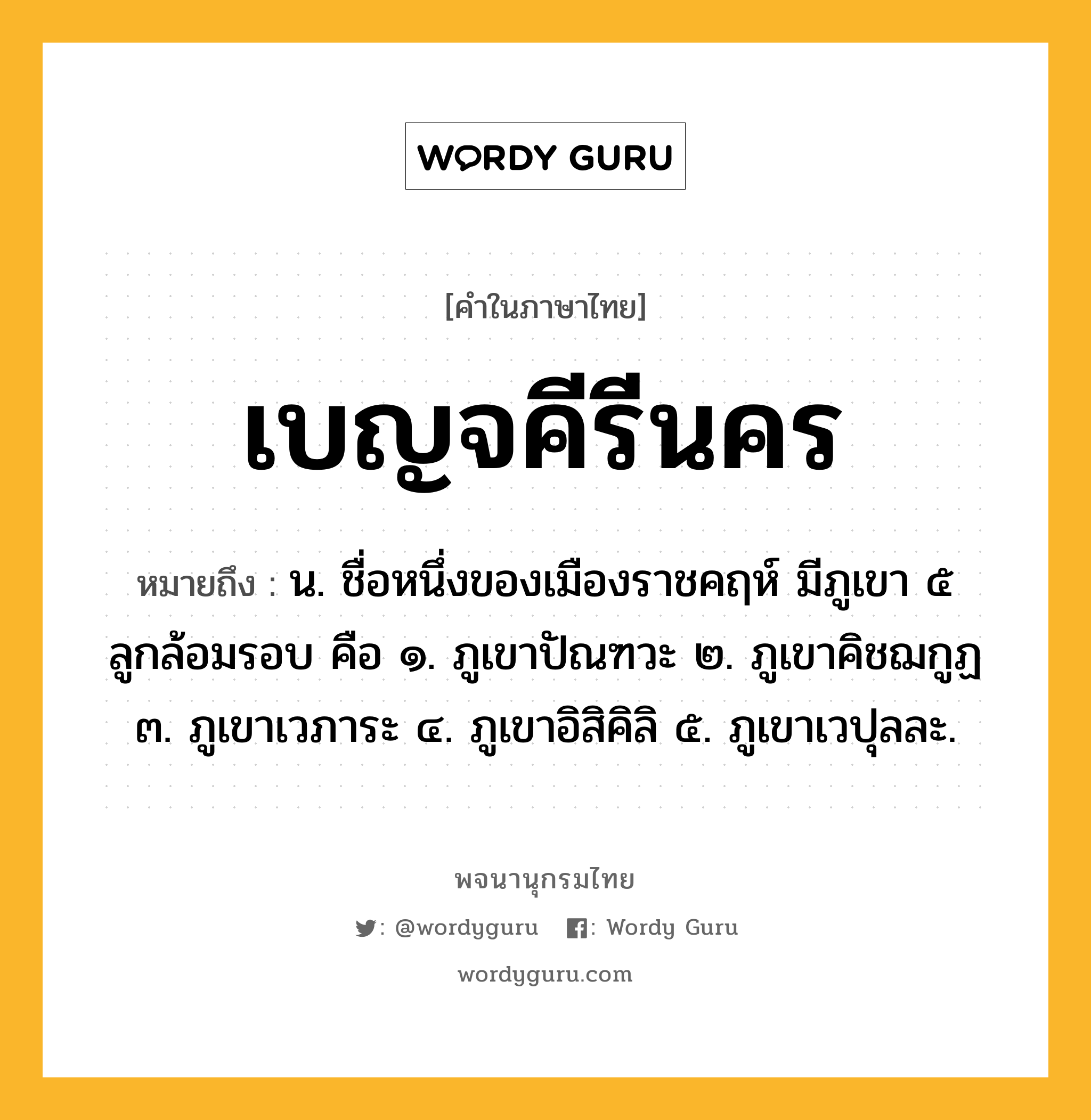 เบญจคีรีนคร หมายถึงอะไร?, คำในภาษาไทย เบญจคีรีนคร หมายถึง น. ชื่อหนึ่งของเมืองราชคฤห์ มีภูเขา ๕ ลูกล้อมรอบ คือ ๑. ภูเขาปัณฑวะ ๒. ภูเขาคิชฌกูฏ ๓. ภูเขาเวภาระ ๔. ภูเขาอิสิคิลิ ๕. ภูเขาเวปุลละ.