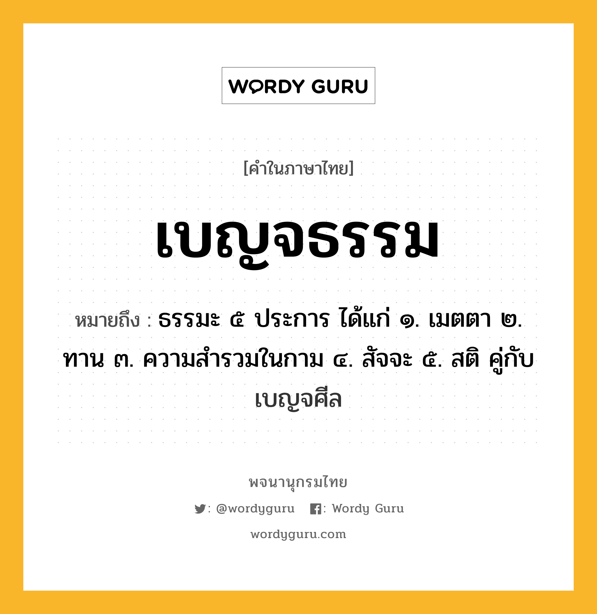 เบญจธรรม หมายถึงอะไร?, คำในภาษาไทย เบญจธรรม หมายถึง ธรรมะ ๕ ประการ ได้แก่ ๑. เมตตา ๒. ทาน ๓. ความสํารวมในกาม ๔. สัจจะ ๕. สติ คู่กับ เบญจศีล ประเภท คำนาม หมวด คำนาม